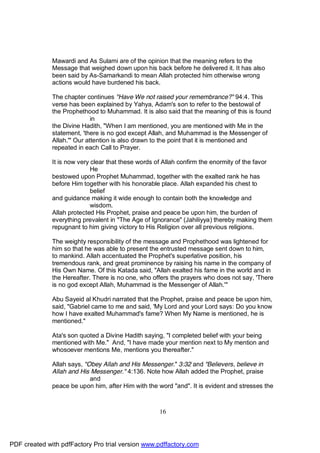 Mawardi and As Sulami are of the opinion that the meaning refers to the
              Message that weighed down upon his back before he delivered it. It has also
              been said by As-Samarkandi to mean Allah protected him otherwise wrong
              actions would have burdened his back.

              The chapter continues "Have We not raised your remembrance?" 94:4. This
              verse has been explained by Yahya, Adam's son to refer to the bestowal of
              the Prophethood to Muhammad. It is also said that the meaning of this is found
                             in
              the Divine Hadith, "When I am mentioned, you are mentioned with Me in the
              statement, 'there is no god except Allah, and Muhammad is the Messenger of
              Allah.'" Our attention is also drawn to the point that it is mentioned and
              repeated in each Call to Prayer.

              It is now very clear that these words of Allah confirm the enormity of the favor
                             He
              bestowed upon Prophet Muhammad, together with the exalted rank he has
              before Him together with his honorable place. Allah expanded his chest to
                             belief
              and guidance making it wide enough to contain both the knowledge and
                             wisdom.
              Allah protected His Prophet, praise and peace be upon him, the burden of
              everything prevalent in "The Age of Ignorance" (Jahiliyya) thereby making them
              repugnant to him giving victory to His Religion over all previous religions.

              The weighty responsibility of the message and Prophethood was lightened for
              him so that he was able to present the entrusted message sent down to him,
              to mankind. Allah accentuated the Prophet's superlative position, his
              tremendous rank, and great prominence by raising his name in the company of
              His Own Name. Of this Katada said, "Allah exalted his fame in the world and in
              the Hereafter. There is no one, who offers the prayers who does not say, 'There
              is no god except Allah, Muhammad is the Messenger of Allah.'"

              Abu Sayeid al Khudri narrated that the Prophet, praise and peace be upon him,
              said, "Gabriel came to me and said, 'My Lord and your Lord says: Do you know
              how I have exalted Muhammad's fame? When My Name is mentioned, he is
              mentioned."

              Ata's son quoted a Divine Hadith saying, "I completed belief with your being
              mentioned with Me." And, "I have made your mention next to My mention and
              whosoever mentions Me, mentions you thereafter."

              Allah says, "Obey Allah and His Messenger." 3:32 and "Believers, believe in
              Allah and His Messenger." 4:136. Note how Allah added the Prophet, praise
                            and
              peace be upon him, after Him with the word "and". It is evident and stresses the



                                                     16




PDF created with pdfFactory Pro trial version www.pdffactory.com
 