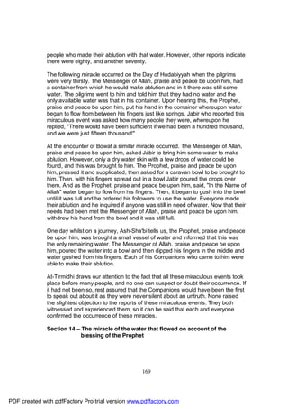 people who made their ablution with that water. However, other reports indicate
              there were eighty, and another seventy.

              The following miracle occurred on the Day of Hudabiyyah when the pilgrims
              were very thirsty. The Messenger of Allah, praise and peace be upon him, had
              a container from which he would make ablution and in it there was still some
              water. The pilgrims went to him and told him that they had no water and the
              only available water was that in his container. Upon hearing this, the Prophet,
              praise and peace be upon him, put his hand in the container whereupon water
              began to flow from between his fingers just like springs. Jabir who reported this
              miraculous event was asked how many people they were, whereupon he
              replied, "There would have been sufficient if we had been a hundred thousand,
              and we were just fifteen thousand!"

              At the encounter of Bowat a similar miracle occurred. The Messenger of Allah,
              praise and peace be upon him, asked Jabir to bring him some water to make
              ablution. However, only a dry water skin with a few drops of water could be
              found, and this was brought to him. The Prophet, praise and peace be upon
              him, pressed it and supplicated, then asked for a caravan bowl to be brought to
              him. Then, with his fingers spread out in a bowl Jabir poured the drops over
              them. And as the Prophet, praise and peace be upon him, said, "In the Name of
              Allah" water began to flow from his fingers. Then, it began to gush into the bowl
              until it was full and he ordered his followers to use the water. Everyone made
              their ablution and he inquired if anyone was still in need of water. Now that their
              needs had been met the Messenger of Allah, praise and peace be upon him,
              withdrew his hand from the bowl and it was still full.

              One day whilst on a journey, Ash-Sha'bi tells us, the Prophet, praise and peace
              be upon him, was brought a small vessel of water and informed that this was
              the only remaining water. The Messenger of Allah, praise and peace be upon
              him, poured the water into a bowl and then dipped his fingers in the middle and
              water gushed from his fingers. Each of his Companions who came to him were
              able to make their ablution.

              At-Tirmidhi draws our attention to the fact that all these miraculous events took
              place before many people, and no one can suspect or doubt their occurrence. If
              it had not been so, rest assured that the Companions would have been the first
              to speak out about it as they were never silent about an untruth. None raised
              the slightest objection to the reports of these miraculous events. They both
              witnessed and experienced them, so it can be said that each and everyone
              confirmed the occurrence of these miracles.

              Section 14 – The miracle of the water that flowed on account of the
                           blessing of the Prophet




                                                     169




PDF created with pdfFactory Pro trial version www.pdffactory.com
 