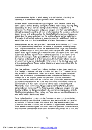 There are several reports of water flowing from the Prophet's hands by his
              blessing, or its increment simply by his touch and supplication.

              Mu'adh, Jabal's son narrates the happenings at Tabuk. He tells us that they
              came upon an almost dried-up spring of water that was scarcely dripping. They
              scooped up the drops from the spring with their hands and put it into a
              container. The Prophet, praise and peace be upon him, then washed his face
              letting the drops of water that fell from him fall back into the container and water
              began to pour forth and quenched the thirst of all his Companions. Isaac's son
              added, that the water welled up from the residue of water as fast as lightning.
              Thereafter, the Prophet, praise and peace be upon him, told Mu'adh that if he
              were to live for a long time he would see what was there watering gardens.

              At Hudaybiyah, we are told by Al Bara', there were approximately 14,000 men,
              and the water well they found was insufficient to provide for even fifty sheep.
              The Companions crowded around the well until not one single drop remained.
              Then, the Messenger of Allah, praise and peace be upon him, came and sat
              beside it and a pail was brought to him in which he blew some of his saliva and
              supplicated. Salama reported that he either supplicated or blew some of his
              salvia in it whereupon water gushed forth and there was sufficient water for
              themselves and enough to fill their containers. Shehab's son tells us he drew
              an arrow from its quiver, and placed it in the bottom of the dried up water well,
              and an excess of water flowed so that it became a water-hole sufficient for the
              needs of animals.

              One day, as Imran, Hussain's son tells us, the Companions faced great thirst.
              The Prophet, praise and peace be upon him, told two of his Companions that
              they would find a woman in a certain place with a camel carrying two water-
              skins. The woman was located where he said she would be found and they
              brought her to the Prophet, praise and peace be upon him, who filled a
              container with the water from the skins and then supplicated, after which he
              poured the water back into the skins. The skins were opened and he told his
              Companions to fill their water containers with its water and this they did.
              Afterwards, Imran commented, "It appeared to me that after that, the skins
              contained even more water." The Prophet, praise and peace be upon him, was
              thankful and told his Companions to give the woman some provisions and she
              filled her robe with them. Then he told her, "You may go, we did not take any of
              your water, Allah has given us water."

              Omar, tells of another occasion as the Companions were on the march they
              were afflicted by such thirst that one of them was prepared to kill his camel to
              squeeze its stomach and drink its contents. Abu Bakr went to the Prophet,
              praise and peace be upon him, and asked him to supplicate for relief from their
              thirst, whereupon the Prophet, praise and peace be upon him, raised his hands,
              and before he lowered them a rain cloud appeared and poured out its rain, and




                                                      170




PDF created with pdfFactory Pro trial version www.pdffactory.com
 