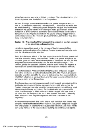 all the Companions were able to fill their containers. The rain cloud did not pour
              its rain anywhere else, it only fell on the Companions.

              As Amr, Shu'aby's son rode behind the Prophet, praise and peace be upon
              him, at Dhu'l Majaz he heard Abu Talib say to him, "I don't have any water with
              me and I am thirsty." The Prophet, praise and peace be upon him, dismounted
              and struck the ground with his feet whereupon water gushed forth, and he
              invited him to drink." (There is a similarity between this miracle and the one of
              Zamzam when the Angel Gabriel struck the ground for Lady Haggar and her
              son Ishmael, who was the Prophet's great grand father, so that they may drink
              many centuries before).

              Section 15 – The miracle of the increase in the amount of food on account
                           of his blessings and supplication

              Narrations abound that speak of the increase of food on account of the
              blessings and supplications of our beloved Prophet, praise and peace be upon
              him, the following are but a selection.

              Jabir, Abdullah's son tells us of the time a man came to the Prophet, praise and
              peace be upon him, asking for some food. The Prophet, praise and peace be
              upon him, gave him half a measurement (wazk) of barley and the man, his wife
              and guests ate from it continuously until the man decided to weigh it. The
              Prophet, praise and peace be upon him, told him that if he had not weighed it,
              he would have continued to eat from it and it would have remained with him.

              On another occasion Anas came to the Prophet, praise and peace be upon
              him, with a few loaves of barley bread under his arm. The Prophet, praise and
              peace be upon him, asked for the bread to be broken up then supplicated with
              what Allah willed him to say over them, and the bread became sufficient to feed
              seventy or eighty of his Companions.

              The Companions, numbering approximately one thousand, were digging of the
              fortification trench around Medina were very hungry. Jabir tells us how the
              Prophet, praise and peace be upon him, miraculously fed them all from a small
              measurement of barley, and a lamb. As the dough was being prepared for
              bread, the Messenger of Allah, praise and peace be upon him, blew some of
              his salvia onto the dough and pot, and it was blessed. Jabir said, "I swear by
              Allah, all ate and after they left the pot was as full as it had been at the
              beginning."

              A similar miracle occurred and Thabit tells us how an Ansari man and his wife
              brought a handful of food to the Messenger of Allah, praise and peace be upon
              him, who spread it in a container then supplicated with what Allah willed him to
              say. Every member of the household and building ate until they were replete,




                                                     171




PDF created with pdfFactory Pro trial version www.pdffactory.com
 
