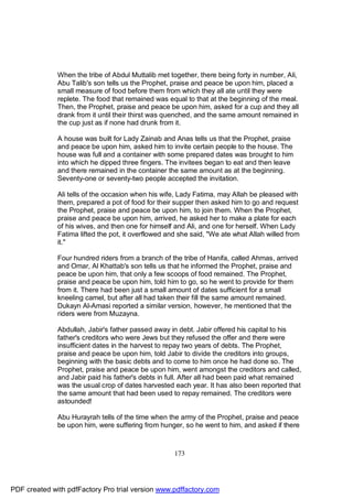 When the tribe of Abdul Muttalib met together, there being forty in number, Ali,
              Abu Talib's son tells us the Prophet, praise and peace be upon him, placed a
              small measure of food before them from which they all ate until they were
              replete. The food that remained was equal to that at the beginning of the meal.
              Then, the Prophet, praise and peace be upon him, asked for a cup and they all
              drank from it until their thirst was quenched, and the same amount remained in
              the cup just as if none had drunk from it.

              A house was built for Lady Zainab and Anas tells us that the Prophet, praise
              and peace be upon him, asked him to invite certain people to the house. The
              house was full and a container with some prepared dates was brought to him
              into which he dipped three fingers. The invitees began to eat and then leave
              and there remained in the container the same amount as at the beginning.
              Seventy-one or seventy-two people accepted the invitation.

              Ali tells of the occasion when his wife, Lady Fatima, may Allah be pleased with
              them, prepared a pot of food for their supper then asked him to go and request
              the Prophet, praise and peace be upon him, to join them. When the Prophet,
              praise and peace be upon him, arrived, he asked her to make a plate for each
              of his wives, and then one for himself and Ali, and one for herself. When Lady
              Fatima lifted the pot, it overflowed and she said, "We ate what Allah willed from
              it."

              Four hundred riders from a branch of the tribe of Hanifa, called Ahmas, arrived
              and Omar, Al Khattab's son tells us that he informed the Prophet, praise and
              peace be upon him, that only a few scoops of food remained. The Prophet,
              praise and peace be upon him, told him to go, so he went to provide for them
              from it. There had been just a small amount of dates sufficient for a small
              kneeling camel, but after all had taken their fill the same amount remained.
              Dukayn Al-Amasi reported a similar version, however, he mentioned that the
              riders were from Muzayna.

              Abdullah, Jabir's father passed away in debt. Jabir offered his capital to his
              father's creditors who were Jews but they refused the offer and there were
              insufficient dates in the harvest to repay two years of debts. The Prophet,
              praise and peace be upon him, told Jabir to divide the creditors into groups,
              beginning with the basic debts and to come to him once he had done so. The
              Prophet, praise and peace be upon him, went amongst the creditors and called,
              and Jabir paid his father's debts in full. After all had been paid what remained
              was the usual crop of dates harvested each year. It has also been reported that
              the same amount that had been used to repay remained. The creditors were
              astounded!

              Abu Hurayrah tells of the time when the army of the Prophet, praise and peace
              be upon him, were suffering from hunger, so he went to him, and asked if there



                                                     173




PDF created with pdfFactory Pro trial version www.pdffactory.com
 