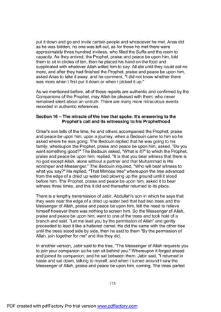 put it down and go and invite certain people and whosoever he met. Anas did
              as he was bidden, no one was left out, as for those he met there were
              approximately three hundred invitees, who filled the Suffa and the room to
              capacity. As they arrived, the Prophet, praise and peace be upon him, told
              them to sit in circles of ten, then he placed his hand on the food and
              supplicated with whatever Allah willed him to say. All ate until they could eat no
              more, and after they had finished the Prophet, praise and peace be upon him,
              asked Anas to take it away, and he comment, "I did not know whether there
              was more when I first put it down or when I picked it up."

              As we mentioned before, all of these reports are authentic and confirmed by the
              Companions of the Prophet, may Allah be pleased with them, who never
              remained silent about an untruth. There are many more miraculous events
              recorded in authentic references.

              Section 16 – The miracle of the tree that spoke. It's answering to the
                           Prophet's call and its witnessing to his Prophethood

              Omar's son tells of the time, he and others accompanied the Prophet, praise
              and peace be upon him, upon a journey, when a Bedouin came to him so he
              asked where he was going. The Bedouin replied that he was going to his
              family, whereupon the Prophet, praise and peace be upon him, asked, "Do you
              want something good?" The Bedouin asked, "What is it?" to which the Prophet,
              praise and peace be upon him, replied, "It is that you bear witness that there is
              no god except Allah, alone without a partner and that Muhammad is His
              worshiper and Messenger." The Bedouin inquired, "Who will bear witness to
              what you say?" He replied, "That Mimosa tree" whereupon the tree advanced
              from the edge of a dried up water bed plowing up the ground until it stood
              before him. The Prophet, praise and peace be upon him, asked it to bear
              witness three times, and this it did and thereafter returned to its place.

              There is a lengthy transmission of Jabir, Abdullah's son in which he says that
              they were near the edge of a dried up water bed that had two trees and the
              Messenger of Allah, praise and peace be upon him, felt the need to relieve
              himself however there was nothing to screen him. So the Messenger of Allah,
              praise and peace be upon him, went to one of the trees and took hold of a
              branch and said, "Let me lead you by the permission of Allah" and gently
              proceeded to lead it like a haltered camel. He did the same with the other tree
              until the trees stood side by side, then he said to them "By the permission of
              Allah, join together for me" and this they did.

              In another version, Jabir said to the tree, "The Messenger of Allah requests you
              to join your companion so he can sit behind you." Whereupon it forged ahead
              and joined its companion, and he sat between them. Jabir said, "I returned in
              haste and sat down, talking to myself, and when I turned around I saw the
              Messenger of Allah, praise and peace be upon him, coming. The trees parted



                                                     175




PDF created with pdfFactory Pro trial version www.pdffactory.com
 