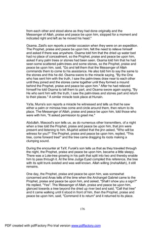 from each other and stood alone as they had done originally and the
              Messenger of Allah, praise and peace be upon him, stopped for a moment and
              indicated right and left as he moved his head."

              Osama, Zaid's son reports a similar occasion when they were on an expedition.
              The Prophet, praise and peace be upon him, felt the need to relieve himself
              and asked if there was anywhere. Osama told him that the dried up water bed
              had no place of concealment, so the Prophet, praise and peace be upon him,
              asked if any palm trees or stones had been seen. Osama told him that he had
              seen some scattered palm-trees and some stones, so the Prophet, praise and
              peace be upon him, said, "Go and tell them that the Messenger of Allah
              commands them to come to his assistance. He also told him to say the same to
              the stones and this he did. Osama swore to the miracle saying, "By the One
              who has sent him with the truth, I saw the palm-trees draw near to each other
              until they joined and the stones came together until they formed a mound
              behind the Prophet, praise and peace be upon him." After he had relieved
              himself he told Osama to tell them to part, and Osama swore again saying, "By
              He who sent him with the truth, I saw the palm-trees and stones part and return
              to their places." A similar miracle took place at Hunain.

              Ya'la, Murra's son reports a miracle he witnessed and tells us that he saw
              either a palm or mimosa tree come and circle around them, then return to its
              place. The Messenger of Allah, praise and peace be upon him, told those who
              were with him, "It asked permission to greet me."

              Abdullah, Masood's son tells us, as do numerous other transmitters, of a night
              when a tree told the Prophet, praise and peace be upon him, that jinn were
              present and listening to him. Mujahid added that the jinn asked, "Who will be
              witness for you?" The Prophet, praise and peace be upon him, replied, "This
              tree, come forward tree!" and the tree came dragging its roots making a
              clumping sound.

              During the encounter at Ta'if, Furak's son tells us that as they traveled through
              the night, the Prophet, praise and peace be upon him, became a little sleepy.
              There was a Lote-tree growing in his path that split into two and thereby enable
              him to pass through it. At the time Judge Eyad compiled this reference, the tree
              with its split trunk existed and was well known. Allah willing (inshaAllah), it still
              remains.

              One day, the Prophet, praise and peace be upon him, was somewhat
              concerned and Anas tells of the time when the Archangel Gabriel came to the
              Prophet, praise and peace be upon him, and asked, "Shall I show you a sign?"
              He replied, "Yes". The Messenger of Allah, praise and peace be upon him,
              glanced towards a tree beyond the dried up river bed and said, "Call that tree"
              and it came walking until it stood in front of him, then the Prophet, praise and
              peace be upon him, said, "Command it to return" and it returned to its place.



                                                      176




PDF created with pdfFactory Pro trial version www.pdffactory.com
 