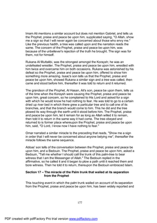 Imam Ali mentions a similar account but does not mention Gabriel, and tells us
              the Prophet, praise and peace be upon him, supplicated saying, "O Allah, show
              me a sign so that I will never again be concerned about those who envy me."
              Like the previous hadith, a tree was called upon and the narration reads the
              same. The concern of the Prophet, praise and peace be upon him, was
              because of the unbeliever's rejection of the truth he brought. The sign was for
              them, not for himself.

              Rukana Al Muttalibi, was the strongest amongst the Koraysh; he was an
              undefeated wrestler. The Prophet, praise and peace be upon him, wrestled with
              him twice and overcame him on both occasions. Rukana was astonished by his
              defeat so the Prophet, praise and peace be upon him, offered to show him
              something more amazing. Isaac's son tells us that the Prophet, praise and
              peace be upon him, showed Rukana a similar sign and a tree was called, then
              came and stood before him, thereafter it was told to return and it returned.

              The grandson of the Prophet, Al Hasan, Ali's son, peace be upon them, tells us
              of the time when the Koraysh were causing the Prophet, praise and peace be
              upon him, great concern, so he complained to His Lord and asked for a sign
              with which he would know he had nothing to fear. He was told to go to a certain
              dried up river bed in which there grew a particular tree and to call one of its
              branches, and that the branch would come to him. This he did and the tree
              plowed its way through the earth until it stood before him. The Prophet, praise
              and peace be upon him, let it remain for as long as Allah willed it to remain,
              then told it to return in the same way it had come. The tree obeyed and
              returned to is former place whereupon the Prophet, praise and peace be upon
              him, said, "O Lord, I know now I have nothing to fear."

              Omar narrated a similar miracle to the preceding that reads, "Show me a sign
              in order that I will never be concerned about anyone belying me", thereafter the
              miracle follows the same sequence.

              Abbas' son tells of the conversation between the Prophet, praise and peace be
              upon him, and a Bedouin. The Prophet, praise and peace be upon him, asked a
              Bedouin, "Tell me whether I should call the trunk of this palm-tree to bear
              witness that I am the Messenger of Allah." The Bedouin replied in the
              affirmative, so he called it and it began to plow a path until it reached them and
              bore witness. Then he told it to return, thereupon the Bedouin embraced Islam.

              Section 17 – The miracle of the Palm trunk that wailed at its separation
                           from the Prophet

              This touching event in which the palm trunk wailed on account of its separation
              from the Prophet, praise and peace be upon him, has been widely reported and




                                                     177




PDF created with pdfFactory Pro trial version www.pdffactory.com
 
