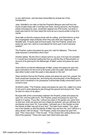 is very well known, and has been transmitted by at least ten of the
              Companions.

              Jabir, Abdullah's son tells us that the Prophet's Mosque was built from the
              trunks of palm-trees with a roof laid over them. During sermons, the Prophet,
              praise and peace be upon, would lean against one of its trunks, but when a
              pulpit was built for him they heard the trunk let out a sound similar to that of a
              camel.

              Anas tells us that the mosque shook with its wailing, and Sahl informs us that
              the congregation wept profusely when they saw what was happening. Al-
              Muttalib said, "It nearly split and burst apart, then the Prophet, praise and
              peace be upon him, went to it and placed his hand upon it and it became
              quieted."

              The Prophet, praise and peace be upon him, told his followers, "This trunk
              wails because it remembers what it lost."

              Another added, "By the One in whose hand is my soul, if he had not consoled
              it, it would have remained wailing like that up until the Day of Resurrection on
              account of its grieving for the Messenger of Allah" praise and peace be upon
              him.

              Anas informs us that the Messenger of Allah, praise and peace be upon him,
              gave instructions for the trunk to be buried under the pulpit. Sahl said that it
              was either buried under the pulpit or else placed on the roof.

              Ubay mentions that as the Prophet, praise and peace be upon him, prayed, the
              trunk would lean towards him, and during the reconstruction of the Mosque he
              took it and it remained in his possession until termites finally consumed it and it
              turned to dust.

              Al Isfira'ini adds, "The Prophet, praise and peace be upon him, called it to come
              to him and it came plowing its way through the ground and clung to him. Then
              he told it to return to its place."

              Burayda tells of the conversation between the Prophet, praise and peace be
              upon him, and the palm-trunk. The Prophet, praise and peace be upon him,
              spoke to it saying, "If you like, I will put you back in the garden you came from
              so that your roots can grow and your shape be restored, and you will bear fruit
              and leaves once more. Or, if you prefer, I will plant you in the Garden so that
              the friends of Allah may eat of your fruit." The palm trunk replied, "Yes, plant
              me in the Garden so that the friends of Allah may eat from me, and I will be in a
              place where I will not decay." The Prophet, praise and peace be upon him,
              said, "This I have done." Then he said, "It has chosen the Lasting Above over
              that of the passing." Those who were near heard what was said.



                                                      178




PDF created with pdfFactory Pro trial version www.pdffactory.com
 