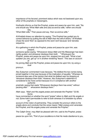 importance of his favored, prominent status which was not bestowed upon any
              other of His prophets or messengers,

              Hudhayfa informs us that the Prophet, praise and peace be upon him, said, "No
              one should say 'What Allah wills and (wa) so-and-so wills,' rather one should
                           say,
              'What Allah wills." Then pause and say, 'then so-and-so wills."

              Al Khattabi draws our attention by saying, "The Prophet has guided you to
              correct behavior by putting the will of Allah then the will of others." Al Khattabi
              chose the word 'then' as opposed to the word 'and' because 'and' denotes
              sequence.

              At a gathering in which the Prophet, praise and peace be upon him, was
                             present,
              someone spoke saying, "Whosoever obeys Allah and His Messenger has been
              rightly guided, and whosever disobeys them both " Whereupon the
              Prophet, praise and peace be upon him, stopped him and said, "What a bad
              speaker you are, get up" or in another rendering "leave". This was on account
                             of
              his joining Allah and His Prophet, praise and peace be upon him, by using a
                             dual
              pronoun.

              Abu Sulayman commented it was because, "He disliked the two names being
              joined together in that way because of the implication of equality." Whereas as
              someone else was of the opinion that what he disliked was his stopping at
              'whosever disobeys them both.' However, Abu Sulayman's statement is
              considered to be more correct because it is in compliance with another
                            authentic
              prophetic saying that reads "Whosoever disobeys them has erred," without
              pausing after " whosoever disobeys them."

              Allah says, "Allah and His angels praise and venerate the Prophet." 33:56.
                            Some
              have commented on whether the word "praise" refers to Allah and His angels or
              not. Some hold it permissible to refer to both whereas it is forbidden by others
                            on
              account of the notion of partnership. They consider the pronoun refers to the
              angels alone and conclude that the verse means "Allah praises and venerates
              the Prophet, and His angels praise and venerate the Prophet."

              The Caliph Omar, may Allah be pleased with him, said to the Prophet, praise
                          and
              peace be upon him, "Part of your excellence is that He made obedience to you,




                                                       17




PDF created with pdfFactory Pro trial version www.pdffactory.com
 