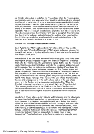 At-Tirmidhi tells us that even before his Prophethood when the Prophet, praise
              and peace be upon him, was a young boy traveling with his uncle and others of
              the Koraysh to trade in far off lands, a hermit monk who never left his home for
              anyone, came out to see him. Upon seeing the young boy he took hold of his
              hand and declared, "This is the master of the worlds. Allah will send him as a
              mercy to the worlds." The Korayshi merchants asked how he knew this and he
              replied he had not seen even one stone or a single tree that did not bow to him.
              Then the monk informed them that they only bow to a prophet. The monk also
              told them that he had seen a cloud shading him and that when he arrived he
              found that some people had already seated themselves in the shade of the
              tree, but when he sat down the shade moved to him.

              Section 19 – Miracles connected with animals

              Lady Ayesha, may Allah be pleased with her, tells us of a pet they used to
              have, she said, "When the Messenger of Allah, praise and peace be upon him,
              was with us it stayed in its place without moving. It was only when he went out
              that it would move about."

              Omar tells us of the time when a Bedouin who had caught a lizard came up to
              the Prophet, praise and peace be upon him, and his Companions, and asked
              them who the Prophet was. The Companions replied that he was the Prophet of
              Allah. Upon hearing this the Bedouin swore by the two pagan gods Al Lat and
              Al Uzza saying, "I do not believe you, neither does this lizard!" and threw it in
              front of the Prophet, praise and peace be upon him. The Prophet, praise and
              peace be upon him, called the lizard and it answered in clear human speech so
              that everyone could hear, "Obedient to you, O adornment of the One who will
              bring the Resurrection!" The Prophet, praise and peace be upon him, asked the
              lizard, "Who do you worship? And it replied, "The One whose throne is in the
              heaven and whose power is in the earth, whose path is in the sea, whose
              mercy is in the Garden, and whose punishment is in the Fire." Then the
              Prophet, praise and peace be upon him, asked, "Who am I?" and it replied,
              "The Messenger of the Lord of the Worlds and the Seal of the Prophets.
              Whosoever bears witness that this is so is successful and whosoever belies
              you is lost!" Upon witnessing this miraculous event the Bedouin embraced
              Islam.

              Abu Sa'id Al Khudri tells us a story about a wolf that spoke, and the following is
              an extract. A shepherd was herding his sheep when a wolf snatched one of
              them, however, the shepherd succeeded to get it back. Rather than running
              away, the wolf sat down on its haunches and said, "Don't you fear Allah? You
              have come between me and my provision!" The shepherd exclaimed, "How
              extraordinary, a wolf that speaks just like a human!" The wolf replied, "Shall I
              tell you something that is even more extraordinary? The Messenger of Allah
              who is now between those two passes tells his people news of past
              happenings!" The shepherd went to the Prophet, praise and peace be upon



                                                     181




PDF created with pdfFactory Pro trial version www.pdffactory.com
 