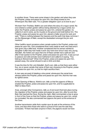 to another Ansar. There were some sheep in the garden and when they saw
              the Prophet, praise and peace be upon him, the sheep bowed to him.
              Whereupon Abu Bakr said, "It is a greater obligation upon us to bow to you."

              We learn from Tha'laba, Malik's son and others the story of a rogue camel. No
              one entered a certain garden without being attacked by a rogue camel, but
              when the Prophet, praise and peace be upon him, entered the garden, he
              called to it and it came, put its muzzle on the ground and knelt before him. The
              Prophet, praise and peace be upon him, placed a halter around its neck and
              said, "There is nothing between the heavens and the earth that does not know I
              am the Messenger of Allah, except the disobedient amongst the jinn and
              mankind."

              Other hadiths report occasions when camels spoke to the Prophet, praise and
              peace be upon him. One complained that it was made to work very hard and it
              was given only a little food. Another complained that its owners wanted to
              slaughter it after they had made it work very hard ever since it was very young.
              Abdullah, Abi Awfa's son says that one of these camels had a split ear and
              after it had spoken to the Prophet, praise and peace be upon him, it was put out
              to pasture and wild animals never bothered it and called to it saying, "You
              belong to Muhammad!" When the Prophet, praise and peace be upon him,
              passed away, the camel refused to eat or drink and died.

              It was the time for Eid, and Abdullah, Qurt's son, tells us that there were either
              five, six or seven camels that came of their own choosing to the Prophet, praise
              and peace be upon him, so that he might sacrifice them.

              A man was accused of stealing a she-camel, whereupon the camel bore
              witness before the Prophet, praise and peace be upon him, that the man was
              its rightful owner.

              At the Opening of Mecca, Wahb's son, tells us that the pigeons of Mecca
              shaded the Prophet, praise and peace be upon him, and he supplicated to
              Allah to bless them.

              Anas, amongst other Companions, tells us of and event that took place during
              the migration of the Prophet, praise and peace be upon him, after he and Abu
              Bakr had reached the Cave. During the night, Allah commanded a tree to grow
              in front of the Cave so that the Prophet, praise and peace be upon him, would
              be concealed. He also commanded two pigeons the perch at the entrance of
              the Cave.

              Another transmission adds that a spider spun its web at the entrance of the
              Cave, and that when those who were in pursuit of him saw the web they
              concluded, "If there had been anyone in there, the pigeons would not have




                                                     183




PDF created with pdfFactory Pro trial version www.pdffactory.com
 