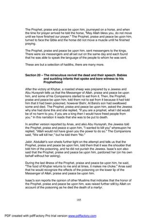 The Prophet, praise and peace be upon him, journeyed on a horse, and when
              the time for prayer arrived he told the horse, "May Allah bless you, do not move
              until we have finished our prayer." The Prophet, praise and peace be upon him,
              turned to face the Qibla and the horse did not move a muscle until he finished
              praying.

              The Prophet, praise and peace be upon him, sent messengers to the kings.
              There were six messengers and all set out on the same day and each found
              that he was able to speak the language of the people to whom he was sent.

              These are but a selection of hadiths, there are many more.


              Section 20 – The miraculous revival the dead and their speech. Babies
                           and suckling infants that spoke and bore witness to his
                           Prophethood

              After the victory at Khybar, a roasted sheep was prepared by a Jewess and
              Abu Hurayrah tells us that the Messenger of Allah, praise and peace be upon
              him, and some of his Companions started to eat from it. Then, the Prophet,
              praise and peace be upon him, told them not to eat from it because it had told
              him that it had been poisoned, however Bishr, Al Bara's son had swallowed
              some and died. The Prophet, praise and peace be upon him, asked the Jewess
              why she had done this and she replied, "If you are a prophet, what I did would
              be of no harm to you, if you are a king then I would have freed people from
              you." In this narration it reads that she was to be put to death.

              In another version reported by Anas, and also Abu Hurayrah, the Jewess told
              the Prophet, praise and peace e upon him, "I wanted to kill you" whereupon he
              replied, "Allah would not have given you the power to do so." The Companions
              said, "We will kill her," but he told them "No."

              Jabir, Abdullah's son sheds further light on the attempt and tells us that the
              Prophet, praise and peace be upon him, told them that it was the shoulder that
              told him of the poisoning, and he did not punish the Jewess. Isaac's son also
              said that the Prophet, praise and peace be upon him, pardoned her (on his own
              behalf without her asking).

              During the last illness of the Prophet, praise and peace be upon him, he said,
              "The food of Khybar returns to me and at times, it makes me choke." Anas said
              that he would recognize the effects of the poisoning on the lower lip of the
              Messenger of Allah, praise and peace be upon him.

              Isaac's son reports the opinion of other Muslims that indicates that the honor of
              the Prophet, praise and peace be upon him, was raised further still by Allah on
              account of the poisoning as he died the death of a martyr.



                                                     185




PDF created with pdfFactory Pro trial version www.pdffactory.com
 