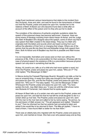 Judge Eyad mentioned various transmissions that relate to this incident from
              Abu Hurayrah, Anas and Jabir, and said he found in the transmission of Abbas'
              son that the Prophet, praise and peace be upon him, handed her to the
              relatives of Bishr Al Bara's son who became ill and died a while after on
              account of the effect of the poison and it is they who put her to death.

              The compliers of the reference of authentic prophetic quotations relate the
              speech of the poisoned sheep has become well known. However, there are
              some imams of theology including Imam Abdul Hasan Al Ashari, and the Judge
              Abu Bakr Al Baqillani who disagree about the speech, some of whom say that it
              was speech that Allah created in the dead sheep. They say it is Allah who
              originates both the letters and sounds which are heard coming from such
              without the alteration of their form or changing their shape. Others are of the
              opinion that He puts life into them first and thereafter brings forth speech from
              them. Both Al Ashari and Al Baqillani say that this is possible and Allah knows
              best.

              It is not impossible, that letters and voices exist on their own without the
              presence of life, if life is not a precondition for their existence. Whereas with the
              case of physical speech the existence of life is a precondition because physical
              speech can only exist in something that has life.

              Wukay, Al Jurrah's son, tells us of a child who had never spoken a word, but
              when the Prophet, praise and peace be upon him, asked, "Who am I?" The
              child replied, "The Messenger of Allah."

              In Mecca during the Farewell Pilgrimage Muarrid, Muayqib's son tells us that he
              saw an amazing thing. A newly born baby was brought to the Prophet, praise
              and peace be upon him, and the the Prophet, praise and peace be upon him,
              asked him, "Who am I?" The baby replied, "You are the Messenger of Allah."
              Whereupon the Prophet, praise and peace be upon him, said, "You have
              spoken the truth, may Allah bless you." It was not until the child whose name
              was Mubarak Al Yamamah, had matured that he spoke again.

              Al Hasan Al Basri tells us of a certain man who went to the Prophet, praise and
              peace be upon him, and told him that he had left his small daughter to die in a
              certain dried up river bed. The Prophet, praise and peace be upon him, went
              with the man to the river bed and called to her by name saying, "So-and-so, by
              the permission of Allah answer me." The girl appeared and replied, "Obedient
              to you!" Then he informed her that her parents had converted to Islam and
              asked if she would like to be returned to them. The little girl replied, "I have no
              need of them, I have found Allah is better for me than them."

              There was an elderly lady who migrated with the Prophet, praise and peace be
              upon him, and married an Ansar. She had a son who passed away and as they



                                                      186




PDF created with pdfFactory Pro trial version www.pdffactory.com
 