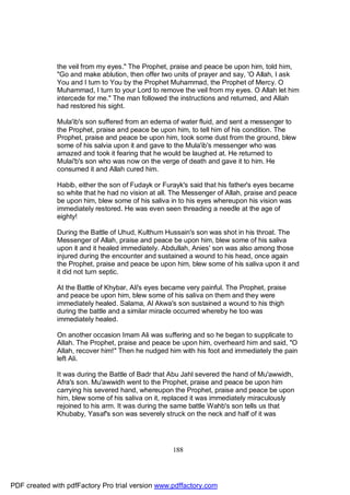 the veil from my eyes." The Prophet, praise and peace be upon him, told him,
              "Go and make ablution, then offer two units of prayer and say, 'O Allah, I ask
              You and I turn to You by the Prophet Muhammad, the Prophet of Mercy. O
              Muhammad, I turn to your Lord to remove the veil from my eyes. O Allah let him
              intercede for me." The man followed the instructions and returned, and Allah
              had restored his sight.

              Mula'ib's son suffered from an edema of water fluid, and sent a messenger to
              the Prophet, praise and peace be upon him, to tell him of his condition. The
              Prophet, praise and peace be upon him, took some dust from the ground, blew
              some of his salvia upon it and gave to the Mula'ib's messenger who was
              amazed and took it fearing that he would be laughed at. He returned to
              Mulai'b's son who was now on the verge of death and gave it to him. He
              consumed it and Allah cured him.

              Habib, either the son of Fudayk or Furayk's said that his father's eyes became
              so white that he had no vision at all. The Messenger of Allah, praise and peace
              be upon him, blew some of his saliva in to his eyes whereupon his vision was
              immediately restored. He was even seen threading a needle at the age of
              eighty!

              During the Battle of Uhud, Kulthum Hussain's son was shot in his throat. The
              Messenger of Allah, praise and peace be upon him, blew some of his saliva
              upon it and it healed immediately. Abdullah, Anies' son was also among those
              injured during the encounter and sustained a wound to his head, once again
              the Prophet, praise and peace be upon him, blew some of his saliva upon it and
              it did not turn septic.

              At the Battle of Khybar, Ali's eyes became very painful. The Prophet, praise
              and peace be upon him, blew some of his saliva on them and they were
              immediately healed. Salama, Al Akwa's son sustained a wound to his thigh
              during the battle and a similar miracle occurred whereby he too was
              immediately healed.

              On another occasion Imam Ali was suffering and so he began to supplicate to
              Allah. The Prophet, praise and peace be upon him, overheard him and said, "O
              Allah, recover him!" Then he nudged him with his foot and immediately the pain
              left Ali.

              It was during the Battle of Badr that Abu Jahl severed the hand of Mu'awwidh,
              Afra's son. Mu'awwidh went to the Prophet, praise and peace be upon him
              carrying his severed hand, whereupon the Prophet, praise and peace be upon
              him, blew some of his saliva on it, replaced it was immediately miraculously
              rejoined to his arm. It was during the same battle Wahb's son tells us that
              Khubaby, Yasaf's son was severely struck on the neck and half of it was




                                                    188




PDF created with pdfFactory Pro trial version www.pdffactory.com
 