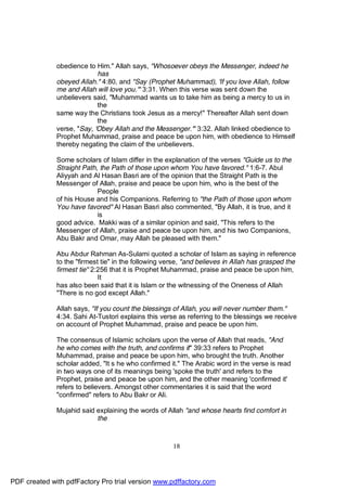 obedience to Him." Allah says, "Whosoever obeys the Messenger, indeed he
                            has
              obeyed Allah." 4:80, and "Say (Prophet Muhammad), 'If you love Allah, follow
              me and Allah will love you.'" 3:31. When this verse was sent down the
              unbelievers said, "Muhammad wants us to take him as being a mercy to us in
                            the
              same way the Christians took Jesus as a mercy!" Thereafter Allah sent down
                            the
              verse, "Say, 'Obey Allah and the Messenger.'" 3:32. Allah linked obedience to
              Prophet Muhammad, praise and peace be upon him, with obedience to Himself
              thereby negating the claim of the unbelievers.

              Some scholars of Islam differ in the explanation of the verses "Guide us to the
              Straight Path, the Path of those upon whom You have favored." 1:6-7. Abul
              Aliyyah and Al Hasan Basri are of the opinion that the Straight Path is the
              Messenger of Allah, praise and peace be upon him, who is the best of the
                            People
              of his House and his Companions. Referring to "the Path of those upon whom
              You have favored" Al Hasan Basri also commented, "By Allah, it is true, and it
                            is
              good advice. Makki was of a similar opinion and said, "This refers to the
              Messenger of Allah, praise and peace be upon him, and his two Companions,
              Abu Bakr and Omar, may Allah be pleased with them."

              Abu Abdur Rahman As-Sulami quoted a scholar of Islam as saying in reference
              to the "firmest tie" in the following verse, "and believes in Allah has grasped the
              firmest tie" 2:256 that it is Prophet Muhammad, praise and peace be upon him,
                             It
              has also been said that it is Islam or the witnessing of the Oneness of Allah
              "There is no god except Allah."

              Allah says, "If you count the blessings of Allah, you will never number them."
              4:34. Sahi At-Tustori explains this verse as referring to the blessings we receive
              on account of Prophet Muhammad, praise and peace be upon him.

              The consensus of Islamic scholars upon the verse of Allah that reads, "And
              he who comes with the truth, and confirms it" 39:33 refers to Prophet
              Muhammad, praise and peace be upon him, who brought the truth. Another
              scholar added, "It s he who confirmed it." The Arabic word in the verse is read
              in two ways one of its meanings being 'spoke the truth' and refers to the
              Prophet, praise and peace be upon him, and the other meaning 'confirmed it'
              refers to believers. Amongst other commentaries it is said that the word
              "confirmed" refers to Abu Bakr or Ali.

              Mujahid said explaining the words of Allah "and whose hearts find comfort in
                           the



                                                      18




PDF created with pdfFactory Pro trial version www.pdffactory.com
 