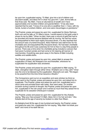 be upon him, supplicated saying, "O Allah, give him a lot of children and
              abundant wealth, and bless him in what You give him." Later, Ikrima tells us
              that Anas said, "By Allah, I have an abundance of wealth and I have
              approximately one hundred children and grandchildren." It has also been
              reported that he said, "I know of no one who is wealthier than I. I have, with my
              hands, buried a hundred children, and none were miscarriages or grandsons."

              The Prophet, praise and peace be upon him, supplicated for Abdur Rahman,
              Awf's son and he tells us "If I lifted a stone, I would expect to find gold under it
              shown to me by Allah." When he died, there was a mound of gold that had to
              be shoveled and hands became blistered with its moving. He had four wives
              and bequeathed to them each eighty thousand dinars, it is also reported that
              the amount was a hundred thousand. Abdur Rahman was well known for his
              charitable acts and bequeathed fifty thousand dinars. He had been charitable
              throughout his life and it was customary for him to free in a day thirty people in
              service. There was a time when his charitable giving included a caravan that
              had seven hundred camels and had come to him bearing all manner of
              merchandize. Everything was given away in the Name of Allah including
              saddles and saddle-cloths.

              The Prophet, praise and peace be upon him, asked Allah to answer the
              supplication of Saad, Abi Waqqas's son and thereafter, whenever he
              supplicated his supplication was answered.

              The Prophet, praise and peace be upon him, supplicated to Allah saying, "O
              Allah, strengthen Islam through either Omar, Khattab's son or Abu Jahl." Omar
              was the one to be blessed by the supplication. Masood's son said, "We began
              to be powerful from the time Omar became a Muslim."

              The Companions went out on an expedition and were stricken by thirst so
              Omar went to the Prophet, praise and peace be upon him, and asked him to
              supplicate. The Prophet, praise and peace be upon him, supplicated and a
              cloud came and provided them with water, then went away. On another
              occasion during a period of drought, the Prophet, praise and peace be upon
              him, supplicated in the rain prayer and it rained so much that they asked him to
              supplicate for its cessation whereupon it ceased.

              The Prophet, praise and peace be upon him, supplicated for Abu Katada
              saying, "May your face prosper! O Allah, bless him in his hair and skin." Abu
              Katada died at the age of seventy but looked no older than fifteen.

              An-Nabigha lived till the age of one hundred and twenty, the Prophet, praise
              and peace be upon him, supplicated for him saying, "May Allah not break your
              teeth" and none of his teeth fell out.




                                                       190




PDF created with pdfFactory Pro trial version www.pdffactory.com
 