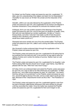 For Abbas' son the Prophet, praise and peace be upon him, supplicated, "O
              Allah, give him understanding of the religion and teach him its interpretation."
              Thereafter he was known as 'Al Habr' the scholar and the interpreter of the
              Koran.

              Abdullah, Jaffar's son was also blessed by the supplication of the Prophet,
              praise and peace be upon him, who supplicated for his hands to be blessed in
              business transactions. Every enterprise he ventured into realized a profit.

              Al Miqqad, Amr's son was another recipient of the blessings of the Prophet,
              praise and peace be upon him, and he was given an opulence of wealth. Urwa,
              Abil Jad's son was blessed by a similar supplication, he tells us "I lived in
              Kinasa (Kufa), and when I returned I had made a profit of forty thousand."
              Added to this in Bukhari is the statement, 'If Urwa had purchased dust, he
              would have made a profit on it."

              Gharqada had some camels and one of his she-camels bolted. The Prophet,
              praise and peace be upon him, called it and a strong wind blew and forced her
              to return.

              Abu Hurayrah's mother embraced Islam through the supplication of the
              Prophet, praise and peace be upon him.

              The Prophet, praise and peace be upon him, supplicated for Ali asking that he
              be protected from the heat and cold. In the summer he was able to wear the
              clothes of winter and in winter the clothes of summer. Neither heat nor cold
              affected him.

              The Prophet, praise and peace be upon him, supplicated for his daughter, Lady
              Fatima asking Allah that she should never hunger. Lady Fatima, may Allah be
              pleased with her said, "After that I was never hungry."

              At-Tufayl, Amr's son embraced Islam and asked the Prophet, praise and peace
              be upon him, for a sign to take to his tribe whereupon he supplicated, "O Allah,
              illumine him," and a light shone between his eyes. At Tufayl said, "I am fearful
              that they will say it is a punishment" so the Prophet, praise and peace be upon
              him, moved the light to the tip of his stick, and on a dark night it would give him
              light. Because of this Tufayl became known as Dhu'u Nor – The Possessor of
              Light.

              The Prophet, praise and peace be upon him, supplicated against a man from
              the tribe of Koraysh called Mudar whereupon they were stricken by drought
              until they reconciled the matter. Once the matter was resolved the Prophet,
              praise and peace be upon him, supplicated for them and it began to rain.




                                                      191




PDF created with pdfFactory Pro trial version www.pdffactory.com
 