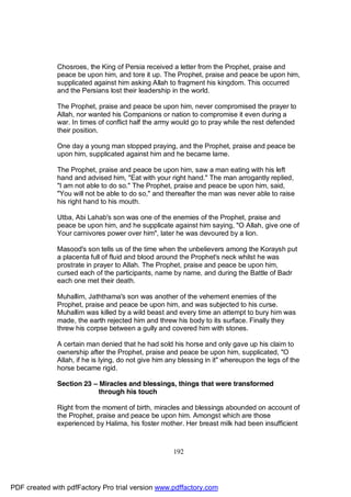Chosroes, the King of Persia received a letter from the Prophet, praise and
              peace be upon him, and tore it up. The Prophet, praise and peace be upon him,
              supplicated against him asking Allah to fragment his kingdom. This occurred
              and the Persians lost their leadership in the world.

              The Prophet, praise and peace be upon him, never compromised the prayer to
              Allah, nor wanted his Companions or nation to compromise it even during a
              war. In times of conflict half the army would go to pray while the rest defended
              their position.

              One day a young man stopped praying, and the Prophet, praise and peace be
              upon him, supplicated against him and he became lame.

              The Prophet, praise and peace be upon him, saw a man eating with his left
              hand and advised him, "Eat with your right hand." The man arrogantly replied,
              "I am not able to do so." The Prophet, praise and peace be upon him, said,
              "You will not be able to do so," and thereafter the man was never able to raise
              his right hand to his mouth.

              Utba, Abi Lahab's son was one of the enemies of the Prophet, praise and
              peace be upon him, and he supplicate against him saying, "O Allah, give one of
              Your carnivores power over him", later he was devoured by a lion.

              Masood's son tells us of the time when the unbelievers among the Koraysh put
              a placenta full of fluid and blood around the Prophet's neck whilst he was
              prostrate in prayer to Allah. The Prophet, praise and peace be upon him,
              cursed each of the participants, name by name, and during the Battle of Badr
              each one met their death.

              Muhallim, Jaththama's son was another of the vehement enemies of the
              Prophet, praise and peace be upon him, and was subjected to his curse.
              Muhallim was killed by a wild beast and every time an attempt to bury him was
              made, the earth rejected him and threw his body to its surface. Finally they
              threw his corpse between a gully and covered him with stones.

              A certain man denied that he had sold his horse and only gave up his claim to
              ownership after the Prophet, praise and peace be upon him, supplicated, "O
              Allah, if he is lying, do not give him any blessing in it" whereupon the legs of the
              horse became rigid.

              Section 23 – Miracles and blessings, things that were transformed
                           through his touch

              Right from the moment of birth, miracles and blessings abounded on account of
              the Prophet, praise and peace be upon him. Amongst which are those
              experienced by Halima, his foster mother. Her breast milk had been insufficient



                                                      192




PDF created with pdfFactory Pro trial version www.pdffactory.com
 
