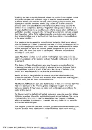 to satisfy her own infant but when she offered her breast to the Prophet, praise
              and peace be upon him, she felt a surge of milk and thereafter there was
              sufficient milk for both him and her own child. On her journey to Mecca, her
              donkey had become lame and walked very slowly, but as she carried her
              blessed foster child back to her home in the desert, the donkey became the
              swiftest of her companions donkeys. Vegetation was sparse on account of a
              drought, but Halima's sheep would wonder off and always return well fed and
              yielded an abundant supply of milk. Her traveling companions were so amazed
              that they asked Halima if she had purchased a new donkey, and would send
              their sheep to follow hers to find food, but their sheep always returned to them
              in the same condition.

              The people of Medina were in a state of unrest and Anas, Malik's son tells us
              that the Messenger of Allah, praise and peace be upon him, rode out of the City
              on a horse belonging to Abu Talha. Abu Talha's horse was known to be a slow
              animal, but upon his return the Prophet, praise and peace be upon him, told
              Abu Talha, 'We found your horse to be very fast." After that ride the horse
              resumed its usual pace.

              Jabir, Abdullah's son had a weak camel. The Prophet, praise and peace be
              upon him, prodded it and it became so lively that Jabir had to use all his power
              to control it.

              The donkey of Saad, Ubada's son, was slow, however, when the Prophet,
              praise and peace be upon him, rode it, it returned at such a fast pace that no
              one could keep up with it. Khalid, Walid's son, kept some of its hairs in his
              turban, and was always victorious when he wore the turban.

              Asma, Abu Bakr's daughter tells us that she had a black shirt the Prophet,
              praise and peace be upon him, had worn and when people were sick they put it
              in some water, use the water and would recover.

              Abul Kasim, Al Maamun's son, said that they had in their possession a dish that
              had once belonged to the Prophet, praise and peace be upon him, when
              someone became ill they would put water on it and the person would use the
              water and be cured.

              As Othman held the staff of the Prophet, praise and peace be upon him, Jihjah
              Al Ghifari snatched it from him and tried to break it across his knee. The people
              cried out telling him not do it, and he was stricken by a disease in his knee
              which necessitated its amputation, however, it its amputation did not save him
              and he died within the year.

              The Prophet, praise and peace be upon him, poured some of the water left over
              from his ablution into a well in Quba, and thereafter its water never dried up.




                                                     193




PDF created with pdfFactory Pro trial version www.pdffactory.com
 