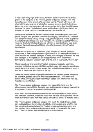 It was a dark rainy night and Katada, Numan's son had prayed the evening
              prayer in the company of the Prophet, praise and peace be upon him, who
              thereafter gave him a branch of a palm-tree saying, "Take it with you, it will
              shed light for you an arms length before you and an arms length behind you.
              When you enter your house you will see something dark. Beat it until it leaves
              because it is satan." Katada went home and the branch lit his way. When he
              entered his home he found the darkness and beat it until it left.

              During the Battle of Badr, Ukasha's sword broke and the Prophet, praise and
              peace be upon him, gave him a wooden stick saying, "Strike with it!" The stick
              was transformed into a long, strong, sharp, gleaming sword and he fought with
              it and after the hostilities were over he kept it. The sword was called "Al Awn",
              meaning "the help". He took the sword with him in each battle and was finally
              martyred fighting the people of Ridda (who after the death of the Prophet
              apostasied).

              There are many reports of sheep and goats that yielded no milk giving an
              abundance of milk through the blessing of his touch. For example the sheep of
              Umm Mabad, the one that belonged to Anas, that belonging to Halima, the one
              that belonged to Al Miqdad and the sheep that had never been mated
              belonging to Abdullah, Masood's son, and the goat of Mua'wiyah, Thawr's son.

              There was also a time when the Prophet, praise and peace be upon him,
              provided for his Companions. He filled and tied a skin with water he supplicated
              over it. When the time for prayer arrived they untied the water skin and found it
              was full of sweet milk with cream on the top.

              There are several reports of people over whom the Prophet, praise and peace
              be upon him, passed his hands and blessed their heads. Their hair never
              turned white. One such person was Umayr, Saad's son, others were As Saib,
              Yazid's son, and Madluk.

              The Prophet, praise and peace be upon him, passed his hand over the
              abdomen and back of Utba, Farqad's son, and the perfume was so fragrant that
              it surpassed those of the females in his household.

              Aidh, Amr's son was wounded at Hunain and the Messenger of Allah, praise
              and peace be upon him, wiped the blood from his face and supplicated for him.
              From that time onwards Aidh had a blaze on his head similar to that of a horse.

              The Prophet, praise and peace be upon him, touch the head of Kays, Zaid's
              son and supplicated for him. Kays lived to be one hundred, and all of his hair
              had turned white except where the Prophet, praise and peace be upon him,
              had touched it and he became known as Al Aghar – the one with the blaze.
              Amr, Thalab Al Juhani was also blessed in a similar manner.




                                                     195




PDF created with pdfFactory Pro trial version www.pdffactory.com
 