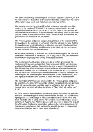 The earth was rolled up for the Prophet, praise and peace be upon him, so that
              he was able to see its eastern and western extremities and said that the extent
              of his nation would reach was that which was rolled up for him.

              Abu Umama, reports the saying of Prophet, praise and peace be upon him,
              relating to the coming of "Al Mahdi", the expected guided leader, who will
              appear shortly before the end of the world, he said, "A group of my nation will
              remain steadfast to the truth. They will conquer their enemy until the command
              of Allah comes as they remain in that status." When he was asked where this
              group would be, he replied, "In Jerusalem."

              The Prophet, praise and peace be upon, brought news of the kingdom of the
              Umayyads and the caliphate of Mu'awiyah whom he advised. He said that the
              Umayyads would turn the kingdoms of Allah into a dynasty. He also said that
              the descendants of Al Abbas would emerge under black banners and govern
              an area far larger than previously known.

              He spoke of the coming of Al Mahdi, and when he would appear. He spoke of
              the events "The People of his House" (Ahl Al Bayt) would face, and mentioned
              their martyred slaying by their enemy and subsequent exile.

              The Messenger of Allah, praise and peace be upon him, prophesied the
              martyrdom of Imam Ali, and said that those who would kill him were the most
              wretched of people, and that Ali would be the one to assign their place in the
              Fire. He said that Ali's friends would enter the Garden whereas his enemies
              would enter the Fire (this is in reference to the unbelievers who fought Imam
              Ali). He mentioned that among those who would rise up against him would be
              the Kharijites, the Nasibiyah (who were vehement in their hatred of him), and
              that a group of Rafidites who claimed to follow Ali would in fact reject him.

              The martyrdom of Othman was prophesied by the Prophet, praise and peace
              be upon him, who said, "Othman will be killed as he recites the Koran, perhaps
              Allah will have written that he will be wearing a shirt and they will want to
              remove it and his blood will fall on the Words of Allah "Allah will suffice you."
              2:137.

              As far as sedition was concerned, the Prophet, praise and peace be upon him,
              said that it would not appear during Omar's lifetime. He said, "Az Zubair would
              fight against Ali, and the dogs of HowAb would bark at one of his wives and
              there would be a lot of killing around her, and that she would only just escape.
              When Lady Ayesha, may Allah be pleased with her, went to Basra, the dogs of
              HowAb barked (the barking occurred as Lady Ayesha rode in seclusion in her
              howdah and upon hearing their barking she asked if she was in HoawAb but
              those around her lied saying it was some other place.)




                                                     198




PDF created with pdfFactory Pro trial version www.pdffactory.com
 