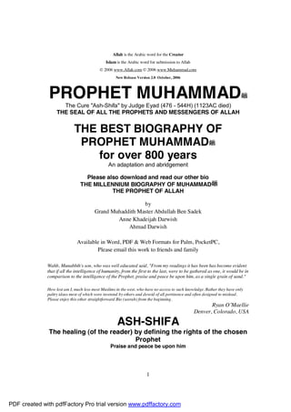 Allah is the Arabic word for the Creator
                                              Islam is the Arabic word for submission to Allah
                                           © 2006 www.Allah.com © 2006 www.Muhammad.com
                                                    New Release Version 2.0 October, 2006




              PROPHET MUHAMMAD
                     The Cure "Ash-Shifa" by Judge Eyad (476 - 544H) (1123AC died)
                   THE SEAL OF ALL THE PROPHETS AND MESSENGERS OF ALLAH


                             THE BEST BIOGRAPHY OF
                              PROPHET MUHAMMAD
                                 for over 800 years
                                                An adaptation and abridgement

                                  Please also download and read our other bio
                                THE MILLENNIUM BIOGRAPHY OF MUHAMMAD
                                           THE PROPHET OF ALLAH

                                                          by
                                        Grand Muhaddith Master Abdullah Ben Sadek
                                                Anne Khadeijah Darwish
                                                    Ahmad Darwish

                              Available in Word, PDF & Web Formats for Palm, PocketPC,
                                      Please email this work to friends and family

              Wahb, Munabbih's son, who was well educated said, "From my readings it has been has become evident
              that if all the intelligence of humanity, from the first to the last, were to be gathered as one, it would be in
              comparison to the intelligence of the Prophet, praise and peace be upon him, as a single grain of sand."

              How lost am I, much less most Muslims in the west, who have no access to such knowledge. Rather they have only
              paltry ideas most of which were invented by others and devoid of all pertinence and often designed to mislead.
              Please enjoy this other straightforward Bio (seerah) from the beginning.
                                                                                                        Ryan O’Maellie
                                                                                                 Denver, Colorado, USA

                                                     ASH-SHIFA
              The healing (of the reader) by defining the rights of the chosen
                                          Prophet
                                                 Praise and peace be upon him




                                                                     1




PDF created with pdfFactory Pro trial version www.pdffactory.com
 