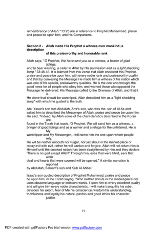 remembrance of Allah." 13:28 are in reference to Prophet Muhammad, praise
              and peace be upon him, and his Companions.


              Section 2 - Allah made His Prophet a witness over mankind; a
              description
                          of this praiseworthy and honorable rank

              Allah says, "O Prophet, We have sent you as a witness, a bearer of glad
                            tidings,
              and to bear warning, a caller to Allah by His permission and as a light shedding
              lamp." 33:45-46. It is learned from this verse that Allah endowed His Prophet,
              praise and peace be upon him, with every noble rank and praiseworthy quality
              and that by conveying the Message He made him a witness of his nation which
              was one of his special, praiseworthy qualities. He is the one who brought the
              good news for all people who obey him, and warned those who opposed the
              Message he delivered. His Message called to the Oneness of Allah, and that it
                            is
              He alone that should be worshiped. Allah described him as a "light shedding
              lamp" with which he guided to the truth.

              Ata, Yasar's son met Abdullah, Amr's son, who was the son of Al As and
              asked him to described the Messenger of Allah, praise and peace be upon him.
              He said, "Indeed, by Allah some of the characteristics described in the Koran
                             are
              found in the Torah that reads, 'O Prophet, We will send him as a witness, a
              bringer of good tidings and as a warner and a refuge for the unlettered. He is
                             My
              worshipper and My Messenger, I will name him the one upon whom people
                             rely.
              He will be neither uncouth nor vulgar, nor yet shout in the market-place or
              repay evil with evil, rather he will pardon and forgive. Allah will not return him to
              Himself until the crooked nation has been straightened by him and they declare
              'There is no god except Allah!' Through him, eyes that were blind, ears that
                             were
              deaf and hearts that were covered will be opened." A similar narration is
                             reported
              by Abdullah, Salaam's son and Ka'b Al Ahbar.

              Isaac's son quoted description of Prophet Muhammad, praise and peace
              be upon him, in the Torah saying, "Who neither shouts in the market-place nor
              uses obscene language or indecent words. I open him to every excellent quality
              and will give him every noble characteristic. I will make tranquility his robe,
              devotion his axiom, fear of Me his conscience, wisdom his understanding,
              truthfulness and loyalty his nature, pardon and good ethics his character,
                            justice



                                                       19




PDF created with pdfFactory Pro trial version www.pdffactory.com
 