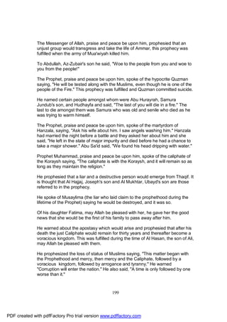 The Messenger of Allah, praise and peace be upon him, prophesied that an
              unjust group would transgress and take the life of Ammar, this prophecy was
              fulfilled when the army of Mua'wiyah killed him.

              To Abdullah, Az-Zubair's son he said, "Woe to the people from you and woe to
              you from the people!"

              The Prophet, praise and peace be upon him, spoke of the hypocrite Quzman
              saying, "He will be tested along with the Muslims, even though he is one of the
              people of the Fire." This prophecy was fulfilled and Quzman committed suicide.

              He named certain people amongst whom were Abu Hurayrah, Samura
              Jundub's son, and Hudhayfa and said, "The last of you will die in a fire." The
              last to die amongst them was Samura who was old and senile who died as he
              was trying to warm himself.

              The Prophet, praise and peace be upon him, spoke of the martyrdom of
              Hanzala, saying, "Ask his wife about him. I saw angels washing him." Hanzala
              had married the night before a battle and they asked her about him and she
              said, "He left in the state of major impurity and died before he had a chance to
              take a major shower." Abu Sa'id said, "We found his head dripping with water."

              Prophet Muhammad, praise and peace be upon him, spoke of the caliphate of
              the Koraysh saying, "The caliphate is with the Koraysh, and it will remain so as
              long as they maintain the religion."

              He prophesied that a liar and a destructive person would emerge from Thaqif. It
              is thought that Al Hajjaj, Joseph's son and Al Mukhtar, Ubayd's son are those
              referred to in the prophecy.

              He spoke of Musaylima (the liar who laid claim to the prophethood during the
              lifetime of the Prophet) saying he would be destroyed, and it was so.

              Of his daughter Fatima, may Allah be pleased with her, he gave her the good
              news that she would be the first of his family to pass away after him.

              He warned about the apostasy which would arise and prophesied that after his
              death the just Caliphate would remain for thirty years and thereafter become a
              voracious kingdom. This was fulfilled during the time of Al Hasan, the son of Ali,
              may Allah be pleased with them.

              He prophesized the loss of status of Muslims saying, "This matter began with
              the Prophethood and mercy, then mercy and the Caliphate, followed by a
              voracious kingdom, followed by arrogance and tyranny." He warned
              "Corruption will enter the nation." He also said, "A time is only followed by one
              worse than it."



                                                     199




PDF created with pdfFactory Pro trial version www.pdffactory.com
 