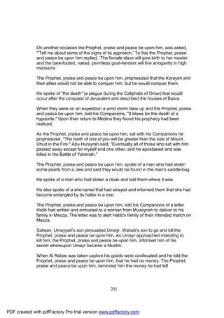 On another occasion the Prophet, praise and peace be upon him, was asked,
              "‘Tell me about some of the signs of its approach.’ To this the Prophet, praise
              and peace be upon him replied, ‘The female slave will give birth to her master,
              and the bare-footed, naked, penniless goat-herders will live arrogantly in high
              mansions.’

              The Prophet, praise and peace be upon him, prophesized that the Koraysh and
              their allies would not be able to conquer him, but he would conquer them.

              He spoke of "the death" (a plague during the Caliphate of Omar) that would
              occur after the conquest of Jerusalem and described the houses of Basra.

              When they were on an expedition a wind storm blew up and the Prophet, praise
              and peace be upon him, told his Companions, "It blows for the death of a
              hypocrite." Upon their return to Medina they found his prophecy had been
              realized.

              As the Prophet, praise and peace be upon him, sat with his Companions he
              prophesized, "The tooth of one of you will be greater than the size of Mount
              Uhud in the Fire." Abu Hurayrah said, "Eventually all of those who sat with him
              passed away except for myself and one other, and he apostasied and was
              killed in the Battle of Yammah."

              The Prophet, praise and peace be upon him, spoke of a man who had stolen
              some pearls from a Jew and said they would be found in the man's saddle-bag.

              He spoke of a man who had stolen a cloak and told them where it was.

              He also spoke of a she-camel that had strayed and informed them that she had
              become entangled by its halter in a tree.

              The Prophet, praise and peace be upon him, told his Companions of a letter
              Hatib had written and entrusted to a woman from Muzaynah to deliver to his
              family in Mecca. The letter was to alert Hatib's family of their intended march on
              Mecca.

              Safwan, Umayyah's son persuaded Umayr, Wahab's son to go and kill the
              Prophet, praise and peace be upon him. As Umayr approached intending to
              kill him, the Prophet, praise and peace be upon him, informed him of his
              secret whereupon Umayr became a Muslim.

              When Al Abbas was taken captive his goods were confiscated and he told the
              Prophet, praise and peace be upon him, that he had no money. The Prophet,
              praise and peace be upon him, reminded him the money he had left




                                                     201




PDF created with pdfFactory Pro trial version www.pdffactory.com
 