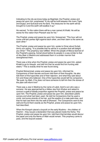 Indicating to the city we know today as Baghdad, the Prophet, praise and
              peace be upon him, prophesied "A city will be built between the rivers Tigris
              and Dujayl, and Qutrubull and As-Sara. The treasures for the earth will be
              brought to it and the earth will swallow it up."

              He warned, "In this nation there will be a man named Al Walid. He will be
              worse for this nation than Pharaoh was for his."

              The Prophet, praise and peace be upon him, forewarned, "The hour will not
              come until two parties fight against each other, and their claim is the same as
              each other."

              The Prophet, praise and peace be upon him, spoke to Omar about Suhail,
              Amr's son saying, "It is possible that he will be in a position that will delight
              you Omar." This prophecy was fulfilled. When the people of Mecca learned of
              the Prophet's passing, Suhail stood before its people in a way similar to that
              of Abu Bakr in Medina and addressed them in a similar manner that
              strengthened them.

              There was a time when the Prophet, praise and peace be upon him, asked
              Khalid to go to Ukaydir, and told him that he would find him hunting wild
              steers." This is exactly what he was found doing.

              Prophet Muhammad, praise and peace be upon him, informed his
              Companions of their secrets and even told them of their thoughts. He also
              told them of the hypocrites and of their rejection, and what they said about
              him and those who believed. One of the hypocrites would tell his companion,
              "Be quiet, by Allah, if he does not have someone to tell him then the stones of
              the plain will inform him!"

              There was a Jew in Medina by the name of Labid, Asim's son who was a
              sorcerer. He was approached by a fellow Jew from Khybar and asked to
              concoct a spell of deadly proportion against the Prophet, praise and peace be
              upon him. The Prophet, praise and peace be upon him, described Labid's
              sorcery and what had been used. He told his Companions that he used a
              comb, and some strands of his hair, and the spathe of a male palm-tree, and
              that he had cast them into the well of Dharwan. The Companions went to the
              well and found them exactly as the Prophet, praise and peace be upon him,
              had described.

              When the Koraysh placed a boycott on the early Muslims – the children of
              Hashim – they issued a declaration that was placed inside the Ka'ba. The
              Prophet, praise and peace be upon him, told them that termites would devour
              the paper and only the Name of Allah would remain. This prophecy came to
              pass, and the boycott ceased.




                                                     203




PDF created with pdfFactory Pro trial version www.pdffactory.com
 