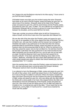 him, forgave him and the Bedouin returned to his tribe saying, "I have come to
              you from the best of people."

              Al Khattabi sheds more light upon the incident saying that when Ghawrath
              had made up his mind to kill the Prophet, praise and peace be upon him, he
              alone knew of his intention. Ghawrath stood at the head of the Prophet,
              praise and peace be upon him, with his sword drawn and the Prophet, praise
              and peace be upon him, said, "O Allah, You are sufficient for me against him."
              Whereupon Ghawrath fell on his face on account of a pain that smote him
              between his shoulders, and his sword fell from his hand.

              There was a similar occurrence at Badr when he left his Companions to
              relieve himself, but this time it was one of the hypocrites who followed him.

              We are also told of the time when the Prophet, praise and peace be upon
              him, was on an expedition to Dhu Amar against the tribe of Ghatafan. Du'thur,
              Al Harith's son, who was their chieftain and the bravest man amongst the
              Ghatafan had made it very well known to his tribe that when the chance
              presented itself he would kill the Prophet, praise and peace be upon him,
              however when the time presented itself he did not. When he returned to his
              tribe they asked the reason why he had not killed him. He told them that that
              he had seen a tall white man who pushed him in the chest and that he had
              fallen backwards and his sword fell from him, and he was sure he had seen
              an angel. He told his tribesmen that it was this that had caused him to
              become a Muslim. It has been said that the following verse refers to this
              incident, "Believers, remember the favor which Allah bestowed upon you
              when certain people were about to stretch their hands towards you, but He
              restrained them." 5:11 incident.

              Upon the sending down of this verse the Prophet, praise and peace be upon
              him, who had previously been concerned about the Koraysh declared,
              "Whosoever wants to harm me will be disappointed."

              In an attempt to harm the Messenger of Allah, praise and peace be upon him,
              the wife of Abu Lahab, Umm Jamill had strewn thorns in the Prophet's path,
              but it was as though he walked on soft sand. When she heard a chapter had
              been sent down censuring her and her husband she went to the Messenger
              of Allah, praise and peace be upon him, who was sitting with Abu Bakr beside
              the Ka'ba with a stone pestle in her hand. She stopped before Abu Bakr and
              demanded to know the whereabouts of the Prophet, praise and peace be
              upon him. She could not see him sitting next to him as Allah had made him
              invisible to her. In contempt she said to Abu Bakr, "I have heard that he has
              satirized me, and by Allah, if I had found him, I would have smashed his
              mouth with this pestle!"




                                                     205




PDF created with pdfFactory Pro trial version www.pdffactory.com
 