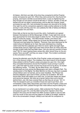 Al Hakam, Abi'l-As's son tells of the time they conspired to kill the Prophet,
              praise and peace be upon him. When they came across him, they found him
              praying, and heard a terrible sound behind them, it was so frightening that
              they thought not one person would be left alive in Tihama. He tells us they all
              fainted and did not regain consciousness until he after the Prophet, praise
              and peace be upon him, had concluded the prayer and returned to his family.
              One night he and his companions agreed to make another attempt on his life
              and lay in wait until they saw him, but suddenly the hills of Safwa and Marwa
              stood between him and them.

              Omar tells us that at one time he and Abu Jahm, Hudhayfa's son agreed
              between themselves to kill the Messenger of Allah. It was night time and as
              they approached his home they began to listen for him. Then they heard him
              begin to recite the verses, "The Resurrection Verifier; and what is the
              Resurrection Verifier? What makes you to know the Resurrection Verifier is?
              Thamood and Aad belied the Clatterer. Thamood, they were destroyed by the
              violent shout (of Gabriel) as for Aad, they were destroyed by a howling,
              violent wind that He subjected upon them for seven nights and eight days
              consecutively and you might have seen them struck down as if they were the
              stumps of palm trees that had fallen down. Can you see any remnant of them
              now?" 69:1-8. Upon hearing these verses Abu Jahm struck Omar on his arm
              saying "Save yourself!" and they ran away in fright. This incident contributed
              to the conversion of Omar.

              Among the attempts upon the life of the Prophet, praise and peace be upon
              him, is this famous incident. The chieftains from each branch of the Koraysh
              tribes plotted to kill the Prophet, praise and peace be upon him. One night
              they concealed themselves around the Prophet's house and lay in wait for
              him. Later that night he came out from his house and as he did so, he recited
              the following verses, ""Ya Seen. By the Wise Koran, you (Prophet
              Muhammad) are truly among the Messengers sent upon a Straight Path. The
              sending down of the Mighty, the Most Merciful so that you may warn a people
              whose fathers were not warned, and so were heedless. The Phrase has
              become obligatory upon most of them, yet they do not believe. We have
              bound their necks with fetters up to their chin, so that their heads are raised
              and cannot be lowered. We have set a barrier before them and a barrier
              behind them, and, We have covered them so that they do not see." 36:1-9.
              Then he stooped to pick up a handful of dust and cast it over them, and
              immediately a deep sleep descended upon them and the Prophet, praise and
              peace be upon them, passed through their midst without anyone seeing him.

              As we mentioned in an earlier section, Allah protected His Prophet, praise
              and peace be upon him, and Abu Bakr during their migration when they
              stayed in the Cave and we heard how Allah caused a spider to spin its web
              over the mouth of the cave and two pigeons to settle on its ledge. Added to
              this is the conversation Umayyh, Ubbay's son had with his companion to



                                                     206




PDF created with pdfFactory Pro trial version www.pdffactory.com
 