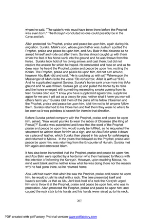 whom he said, "The spider's web must have been there before the Prophet
              was even born." The Koraysh concluded no one could possibly be in the
              Cave and left.

              Allah protected his Prophet, praise and peace be upon him, again during his
              migration. Suraka, Malik's son, whose grandfather was Jushum spotted the
              Prophet, praise and peace be upon him, and Abu Bakr in the distance so he
              armed himself and rode out after them. Suraka almost caught up with them
              when the feet of his horse sank into the ground and he was thrown from the
              horse. Suraka took hold of his diving arrows and cast them, but did not
              receive the answer for which he hoped. He remounted and rode on and as he
              drew near he heard the Prophet, praise and peace be upon him, reciting the
              Koran. The Prophet, praise and peace be upon him, did not turn around,
              however Abu Bakr did and said, "He is catching up with us!" Whereupon the
              Messenger of Allah recite the verse "Do not sorrow, Allah is with us" 9:40.
              And he supplicated against Suraka. Suraka's horse sank once more into thAe
              ground and he was thrown. Suraka got up and pulled the horse by its reins
              and the horse emerged with something resembling smoke coming from its
              feet. Suraka cried out, "I know you have supplicated against me, supplicate
              again for me and I will act as a decoy for you; neither shall I harm you nor will
              others harm you." Suraka told them of the plans of his fellow tribesmen and
              the Prophet, praise and peace be upon him, told him not to let anyone follow
              them. Suraka returned to his tribesmen and told them they were no where to
              be seen so it was pointless to search for them in that direction.

              Before Suraka parted company with the Prophet, praise and peace be upon
              him, asked, "How would you like to wear the robes of Chosroes (the King of
              Persia)?" Suraka was astonished and knew that the word of the Prophet
              praise and peace be upon him, would surely be fulfilled, so he requested the
              statement be written down for him as a sign, and so Abu Bakr wrote it down
              on a piece of leather, which Suraka then placed in his quiver for safekeeping
              and returned to Mecca. In the years that followed as the Prophet, praise and
              peace be upon him, was returning from the Encounter of Hunain, Suraka met
              him again and embraced Islam.

              It has also been transmitted that the Prophet, praise and peace be upon him,
              and Abu Bakr were spotted by a herdsman who then hastened to Mecca with
              the intention of informing the Koraysh. However, upon reaching Mecca, his
              mind went blank and he neither knew what he was doing there nor the reason
              why he had gone there, so he returned home.

              Abu Jahl had sworn that when he saw the Prophet, praise and peace be upon
              him, he would crush his skull with a rock. The time presented itself and
              Isaac's son tells us that as Abu Jahl took hold of a rock the Koraysh urged
              him on to throw it at the Prophet, praise and peace be upon him, who was in
              prostration. Allah protected His Prophet, praise and peace be upon him, and
              caused the rock stick to his hands and his hands were raised up to his neck,


                                                     207




PDF created with pdfFactory Pro trial version www.pdffactory.com
 