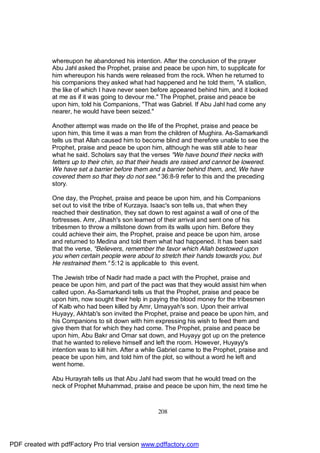 whereupon he abandoned his intention. After the conclusion of the prayer
              Abu Jahl asked the Prophet, praise and peace be upon him, to supplicate for
              him whereupon his hands were released from the rock. When he returned to
              his companions they asked what had happened and he told them, "A stallion,
              the like of which I have never seen before appeared behind him, and it looked
              at me as if it was going to devour me." The Prophet, praise and peace be
              upon him, told his Companions, "That was Gabriel. If Abu Jahl had come any
              nearer, he would have been seized."

              Another attempt was made on the life of the Prophet, praise and peace be
              upon him, this time it was a man from the children of Mughira. As-Samarkandi
              tells us that Allah caused him to become blind and therefore unable to see the
              Prophet, praise and peace be upon him, although he was still able to hear
              what he said. Scholars say that the verses "We have bound their necks with
              fetters up to their chin, so that their heads are raised and cannot be lowered.
              We have set a barrier before them and a barrier behind them, and, We have
              covered them so that they do not see." 36:8-9 refer to this and the preceding
              story.

              One day, the Prophet, praise and peace be upon him, and his Companions
              set out to visit the tribe of Kurzaya. Isaac's son tells us, that when they
              reached their destination, they sat down to rest against a wall of one of the
              fortresses. Amr, Jihash's son learned of their arrival and sent one of his
              tribesmen to throw a millstone down from its walls upon him. Before they
              could achieve their aim, the Prophet, praise and peace be upon him, arose
              and returned to Medina and told them what had happened. It has been said
              that the verse, "Believers, remember the favor which Allah bestowed upon
              you when certain people were about to stretch their hands towards you, but
              He restrained them." 5:12 is applicable to this event.

              The Jewish tribe of Nadir had made a pact with the Prophet, praise and
              peace be upon him, and part of the pact was that they would assist him when
              called upon. As-Samarkandi tells us that the Prophet, praise and peace be
              upon him, now sought their help in paying the blood money for the tribesmen
              of Kalb who had been killed by Amr, Umayyah's son. Upon their arrival
              Huyayy, Akhtab's son invited the Prophet, praise and peace be upon him, and
              his Companions to sit down with him expressing his wish to feed them and
              give them that for which they had come. The Prophet, praise and peace be
              upon him, Abu Bakr and Omar sat down, and Huyayy got up on the pretence
              that he wanted to relieve himself and left the room. However, Huyayy's
              intention was to kill him. After a while Gabriel came to the Prophet, praise and
              peace be upon him, and told him of the plot, so without a word he left and
              went home.

              Abu Hurayrah tells us that Abu Jahl had sworn that he would tread on the
              neck of Prophet Muhammad, praise and peace be upon him, the next time he



                                                     208




PDF created with pdfFactory Pro trial version www.pdffactory.com
 