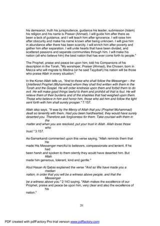 his demeanor, truth his jurisprudence, guidance his leader, submission (Islam)
              his religion and his name is Praiser (Ahmad). I will guide him after there as
              been a lack of guidance, and I will teach him after ignorance. I will raise him
              after obscurity and make his name known after being unknown. I will give him
              in abundance after there has been scarcity. I will enrich him after poverty and
              gather him after separation. I will unite hearts that have been divided, and
              scattered passions and separate communities through him. I will make his
              nation (all who believe him) the best nation that has ever come forth to people."

              The Prophet, praise and peace be upon him, told his Companions of his
              description in the Torah, "My worshiper, Praiser (Ahmad), the Chosen, born in
              Mecca who will migrate to Medina (or he said Tayyibah) his nation will be those
              who praise Allah in every situation."

              In the Koran Allah tells us, "And to those who shall follow the Messenger – the
              Unlettered Prophet (Muhammad) whom they shall find written with them in the
              Torah and the Gospel. He will order kindness upon them and forbid them to do
              evil. He will make good things lawful to them and prohibit all that is foul. He will
              relieve them of their burdens and of the shackles that had weighed upon them.
              Those who believe in him and honor him, those who aid him and follow the light
              sent forth with him shall surely prosper." 7:157.

              Allah also says, "It was by the Mercy of Allah that you (Prophet Muhammad)
              dealt so leniently with them. Had you been hardhearted, they would have surely
              deserted you. Therefore ask forgiveness for them. Take counsel with them in
                             the
              matter and when you are resolved, put your trust in Allah. Allah loves those
                             who
              trust." 3:157.

              As-Samarkandi commented upon this verse saying, "Allah reminds them that
                          He
              made His Messenger merciful to believers, compassionate and lenient. If he
                          had
              been harsh and spoken to them sternly they would have deserted him. But
                          Allah
              made him generous, tolerant, kind and gentle."

              Abul Hasan Al Qabisi explained the verse "And so We have made you a
                            median
              nation, in order that you will be a witness above people, and that the
                            Messenger
              be a witness above you." 2:143 saying, "Allah makes the excellence of our
              Prophet, praise and peace be upon him, very clear and also the excellence of
                            his
              nation."



                                                      20




PDF created with pdfFactory Pro trial version www.pdffactory.com
 