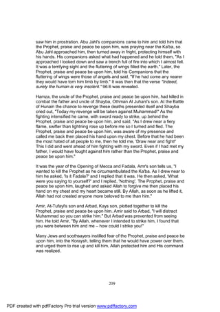 saw him in prostration. Abu Jahl's companions came to him and told him that
              the Prophet, praise and peace be upon him, was praying near the Ka'ba, so
              Abu Jahl approached him, then turned away in fright, protecting himself with
              his hands. His companions asked what had happened and he told them, "As I
              approached I looked down and saw a trench full of fire into which I almost fell.
              It was a terrifying sight and the fluttering of wings filled the earth." Later, the
              Prophet, praise and peace be upon him, told his Companions that the
              fluttering of wings were those of angels and said, "If he had come any nearer
              they would have torn him limb by limb." It was then that the verse "Indeed,
              surely the human is very insolent." 96:6 was revealed.

              Hamza, the uncle of the Prophet, praise and peace be upon him, had killed in
              combat the father and uncle of Shayba, Othman Al Juhani's son. At the Battle
              of Hunain the chance to revenge these deaths presented itself and Shayba
              cried out, "Today my revenge will be taken against Muhammad!" As the
              fighting intensified he came, with sword ready to strike, up behind the
              Prophet, praise and peace be upon him, and said, "As I drew near a fiery
              flame, swifter than lightning rose up before me so I turned and fled. The
              Prophet, praise and peace be upon him, was aware of my presence and
              called me back then placed his hand upon my chest. Before that he had been
              the most hated of all people to me, then he told me, 'Draw near and fight!'
              This I did and went ahead of him fighting with my sword. Even if I had met my
              father, I would have fought against him rather than the Prophet, praise and
              peace be upon him."

              It was the year of the Opening of Mecca and Fadala, Amr's son tells us, "I
              wanted to kill the Prophet as he circumambulated the Ka'ba. As I drew near to
              him he asked, 'Is it Fadala?' and I replied that it was. He then asked, 'What
              were you saying to yourself?' and I replied, 'Nothing'. The Prophet, praise and
              peace be upon him, laughed and asked Allah to forgive me then placed his
              hand on my chest and my heart became still. By Allah, as soon as he lifted it,
              Allah had not created anyone more beloved to me than him."

              Amir, At-Tufayl's son and Arbad, Kays son, plotted together to kill the
              Prophet, praise and peace be upon him. Amir said to Arbad, "I will distract
              Muhammad so you can strike him." But Arbad was prevented from seeing
              him. He told Amir, "By Allah, whenever I intended to strike him, I found that
              you were between him and me – how could I strike you!"

              Many Jews and soothsayers instilled fear of the Prophet, praise and peace be
              upon him, into the Koraysh, telling them that he would have power over them,
              and urged them to rise up and kill him. Allah protected him and His command
              was realized.




                                                      209




PDF created with pdfFactory Pro trial version www.pdffactory.com
 