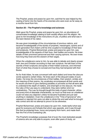 The Prophet, praise and peace be upon him, said that he was helped by the
              casting of terror into the hearts of his enemies who were even as far away as
              a months travel from him.

              Section 26 – The Prophet's knowledge and sciences

              Allah gave His Prophet, praise and peace be upon him, an abundance of
              concentrated knowledge relating to both worldly affairs and His religion. He
              gave to him knowledge of the instructions of Law, of politics and what was in
              the best interest of his nation.

              He was given knowledge of the circumstances of previous nations, and
              became knowledgeable of the stories of prophets, messengers, tyrants and of
              each generation from Adam until his time coupled to knowledge of their laws
              and scriptures. Prophet Muhammad, praise and peace be upon him, was
              knowledgeable of the aspects of their lives, their battles and events. He knew
              details of their prominent personnel and their varying opinions. He even knew
              how long they lived and the wisdom of their sages.

              When the unbelievers came to him, he was able to debate and clearly answer
              both Jew and Christian according to their own scripture. He told them of the
              secrets of their scriptures and spoke of their hidden sciences, and informed
              them of what they choose to conceal and how they had tampered with their
              Books.

              As for Arab tribes, he was conversant with each dialect and knew the obscure
              words special to certain tribes. He knew each of the eloquent styles of pure
              Arabic. He knew the circumstances of their battles, their wisdom, similes and
              the meaning of their poems, his vocabulary encompassed all their words and
              he would use them to give clarifying parables or proverbs so that all were able
              to understand the depth of matters, and shed light on the obscure. He made
              the rules of the Law easy to understand, they were neither strict nor
              contradictory. The Law he brought taught the traits of good character, ethics
              and every kind of desirable characteristic, so much so that even an unbeliever
              could not raise any objection unless he became frustrated and just said
              anything in retaliation. Even the unbelievers in the "Time of Ignorance" who
              opposed or rejected him were not able to refute this and said what he brought
              was correct and did not attempt to prove it to be otherwise.

              Prophet Muhammad, praise and peace be upon him, made lawful what was
              good for everyone and forbade that which was opposite, and it was through
              this that he protected lives, honor and property from harm, and made them
              fear the Fire of the Everlasting Life.

              The Prophet's knowledge surpasses that of even the most dedicated people
              of science who are only able to acquire, even after years of study, an



                                                    210




PDF created with pdfFactory Pro trial version www.pdffactory.com
 
