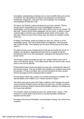 incomplete understanding of perhaps one or more scientific field such as that
              of medicine, the interpretation of dreams, the distribution of inheritance,
              mathematic, lineage etc., that stem from his knowledge. His knowledge
              encompassed all sciences in full.

              Of visions, the Prophet, praise and peace be upon him, warned, "Visions
              should only be interpreted by the truly knowledgeable scholars of
              interpretation, and the realization of the vision will be come in due course." He
              also said, "Visions fall into three categories, the true vision, a dream in which
              a person talks to himself, and a distressful dream which is from satan." He
              also said, "When the end of time draws near, the dream of a believer almost
              never lies."

              Of illness, the Prophet, praise and peace be upon him, informs us of his
              knowledge saying, "The root of every illness is indigestion." Abu Hurayrah
              tells us that he said, "The intestines are the drain of the body and the veins
              reach it."

              He spoke of many cures including those of the ear and inside the mouth, of
              cupping, and laxatives. Regarding the best time for cupping he told his
              Companions that it is on the seventeenth, nineteenth and twenty-first of the
              (lunar) month.

              The Prophet, praise and peace be upon him, spoke of other cures one of
              which is for pleurisy saying, "In the aloes-wood, there are seven cures, one of
              which is the cure for pleurisy.

              Prophet Muhammad, praise and peace be upon him, mentioned the status of
              the stomach saying, "The son of Adam has not filled any container worse than
              his stomach. If it has to be filled, then one third should be for food, another
              third for beverage and the remaining third for breath."

              He was asked if Sabi was a person or a country whereupon he replied, "He
              was the father of ten children, six in Yemen and four in Syria."

              The Arabs were preoccupied with matters relating to their lineage and would
              come to ask the Prophet, praise and peace be upon him, and their questions
              would be answered. Kada'a inquired about matters relating to his lineage and
              his inquiry was satisfied.

              The Prophet, praise and peace be upon him, spoke of time, saying, "Time
              revolves in a circle which was its form on the day that Allah created the
              heavens and the earth."

              He spoke of the Pool of Al Kawthar, and described it saying, "Its corners form
              a square."



                                                     211




PDF created with pdfFactory Pro trial version www.pdffactory.com
 