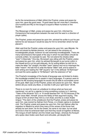 As for the remembrance of Allah (dhikr) the Prophet, praise and peace be
              upon him, gave the good news, "A good deed has ten more like it, therefore,
              one hundred and fifty on the tongue is equal to fifteen hundred on the
              Scales."

              The Messenger of Allah, praise and peace be upon him, informed his
              Companions that everywhere between the east and the west is a direction of
              prayer (qibla).

              The Prophet, praise and peace be upon him, advised his scribe to put his pen
              behind his ear because it would be easy for him to remember where he had
              placed it.

              Allah said that the Prophet, praise and peace be upon him, was illiterate. He
              was not tutored by literate persons, nor yet raised in the company of
              knowledgeable people, however he was extremely knowledgeable. There are
              many transmissions that speak of the way in which he said letters should be
              correctly written, for example he said, "Do not extend the (Arabic) letter
              "seen" in Basmala." One day, Mu'awiyah was sitting with the Prophet, praise
              and peace be upon him, when he advised Mu'awiyah to put some cotton in
              the inkwell and to cut his quill obliquely. As for writing letters he told him to
              make the letter "ba" straight, the letter "seen" distinct and not to misshape the
              letter "meem". He told him to write the Name "Allah" well, and to extend in
              both writing and reading the "Alif" equal to "aa" in the attribute "Al Rahmaan"
              and said the same applies to "Al Raheem" with the extension of "ee".

              The Prophet's knowledge of the facets of language was not limited to Arabic.
              His knowledge enabled him to speak in many languages. If a person were to
              spend his life studying languages he would only be able to accomplish some
              of his goal. Allah says of His Prophet, praise and peace be upon him, "Never
              before did you recite any Book, or inscribe it with your right hand." 29:48.

              There is no room for even an unbeliever to refuse what we have just
              mentioned, nor yet for a rejecter to bring something contrary to it, claiming,
              "Tales of the Ancients" 25:5, or "A mortal teaches him" 16:103 because in the
              same verse Allah, Himself proves the falsity of their argument saying, "The
              tongue of him at whom they hint is a non-Arab; and this is a clear Arabic
              tongue." The claim of the unbelievers that the Prophet, praise and peace be
              upon him, was tutored by Salman from Persia, or a Greek captive is rendered
              void. The Prophet, praise and peace be upon him, first met Salman after his
              migration to Medina by which time many of the verses of the Koran had
              already be sent down. As for the Greek, his name is not clear, but we what
              we know is that he embraced Islam and that they would sit together at Marwa.
              The tongue of both Salman and the Greek was foreign, whereas the Koraysh
              who spoke clear Arabic were fluent and articulate, yet despite their



                                                     212




PDF created with pdfFactory Pro trial version www.pdffactory.com
 