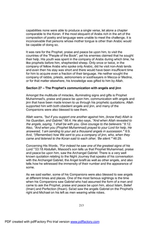 capabilities none were able to produce a single verse, let alone a chapter
              comparable to the Koran. If the most eloquent of Arabs rich in the art of the
              composition of poetry and language were unable to meet the challenge, it is
              inconceivable that persons whose mother tongue is other than Arabic would
              be capable of doing so.

              It was rare for the Prophet, praise and peace be upon him, to visit the
              countries of the "People of the Book", yet his enemies claimed that he sought
              their help. His youth was spent in the company of Arabs during which time, he
              like prophets before him, shepherded sheep. Only once or twice, in the
              company of fellow Arabs who spoke only Arabic, did he visit non-Arab lands
              and even then his stay was short and there would have been insufficient time
              for him to acquire even a fraction of their language. He neither sought the
              company of rabbis, priests, astronomers or soothsayers in Mecca or Medina,
              or for that matter elsewhere, his knowledge was gifted to him by Allah.

              Section 27 – The Prophet's communication with angels and jinn

              Amongst the multitude of miracles, illuminating signs and gifts is Prophet
              Muhammad's, praise and peace be upon him, communication with angels and
              jinn that have been made known to us through his prophetic quotations. Allah
              supported him with both obedient angels and jinn, and many of the
              Companions were also blessed to see them.

              Allah warns, "but if you support one another against him, (know that) Allah is
              his Guardian, and Gabriel." 66:4. He also says, "And when Allah revealed to
              the angels, saying, 'I shall be with you. Give courage to the believers." 8:12.
              Also, "And when you (Prophet Muhammad) prayed to your Lord for help, He
              answered, 'I am sending to your aid a thousand angels in succession.'" 8:9.
              And, "(Remember) how We sent to you a company of jinn, who, when they
              came and listened to the Koran said to each other, 'Be silent.'" 46:29.

              Concerning His Words, "For indeed he saw one of the greatest signs of his
              Lord." 53:18 Abdullah, Masood's son tells us that Prophet Muhammad, praise
              and peace be upon him, saw the Archangel Gabriel. There is a very well
              known quotation relating to the Night Journey that speaks of his conversation
              with the Archangel Gabriel, the Angel Israfil as well as other angels, and also
              tells how he witnessed the immensity of their number and the appearance of
              some.

              As we said earlier, some of his Companions were also blessed to see angels
              at different times and places. One of the most famous sightings is the time
              when his Companions saw Gabriel who had assumed the form of a man and
              came to ask the Prophet, praise and peace be upon him, about Islam, Belief
              (Iman) and Perfection (Ihsan). Sa'ad saw the angels Gabriel on the Prophet's
              right and Michael on his left as men wearing white robes.



                                                     213




PDF created with pdfFactory Pro trial version www.pdffactory.com
 