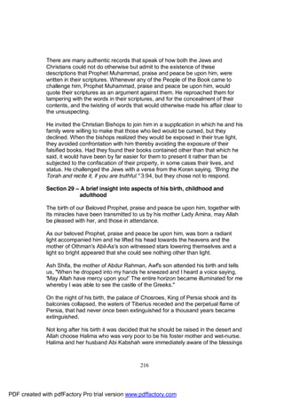 There are many authentic records that speak of how both the Jews and
              Christians could not do otherwise but admit to the existence of these
              descriptions that Prophet Muhammad, praise and peace be upon him, were
              written in their scriptures. Whenever any of the People of the Book came to
              challenge him, Prophet Muhammad, praise and peace be upon him, would
              quote their scriptures as an argument against them. He reproached them for
              tampering with the words in their scriptures, and for the concealment of their
              contents, and the twisting of words that would otherwise made his affair clear to
              the unsuspecting.

              He invited the Christian Bishops to join him in a supplication in which he and his
              family were willing to make that those who lied would be cursed, but they
              declined. When the bishops realized they would be exposed in their true light,
              they avoided confrontation with him thereby avoiding the exposure of their
              falsified books. Had they found their books contained other than that which he
              said, it would have been by far easier for them to present it rather than be
              subjected to the confiscation of their property, in some cases their lives, and
              status. He challenged the Jews with a verse from the Koran saying, "Bring the
              Torah and recite it, if you are truthful." 3:94, but they chose not to respond.

              Section 29 – A brief insight into aspects of his birth, childhood and
                          adulthood

              The birth of our Beloved Prophet, praise and peace be upon him, together with
              Its miracles have been transmitted to us by his mother Lady Amina, may Allah
              be pleased with her, and those in attendance.

              As our beloved Prophet, praise and peace be upon him, was born a radiant
              light accompanied him and he lifted his head towards the heavens and the
              mother of Othman's Abil-As's son witnessed stars lowering themselves and a
              light so bright appeared that she could see nothing other than light.

              Ash Shifa, the mother of Abdur Rahman, Awf's son attended his birth and tells
              us, "When he dropped into my hands he sneezed and I heard a voice saying,
              'May Allah have mercy upon you!' The entire horizon became illuminated for me
              whereby I was able to see the castle of the Greeks."

              On the night of his birth, the palace of Chosroes, King of Persia shook and its
              balconies collapsed, the waters of Tiberius receded and the perpetual flame of
              Persia, that had never once been extinguished for a thousand years became
              extinguished.

              Not long after his birth it was decided that he should be raised in the desert and
              Allah choose Halima who was very poor to be his foster mother and wet-nurse.
              Halima and her husband Abi Kabshah were immediately aware of the blessings



                                                     216




PDF created with pdfFactory Pro trial version www.pdffactory.com
 