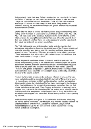 that constantly came their way. Before fostering him, her breast milk had been
              insufficient to satisfied her own baby, but when she agreed to take her new
              charge her breasts filled with an abundance of milk, and her she-camel that
              was old produced milk and her sheep became fertile. They noticed the
              Prophet's maturity, his exceptional strength and growth and how he surpassed
              that of their own children.

              Shortly after his return to Mecca his mother passed away whilst returning from
              visiting family members in Medina and he went to live with his uncle Abu Talib.
              Abu Talib was aware of the blessings that came to his family after he and his
              wife had taken the young Muhammad into their care. When he was with them
              their food and drink satisfied them, but on the occasions when he was absent,
              they would eat and drink but remain unsatisfied.

              Abu Talib had several sons and when they woke up in the morning their
              appearance was unkempt, however, the appearance of the Prophet, praise and
              peace be upon him, was always neat, his hair oiled and there was mascara
              around his eyes. The mother of Ayman, who was his nurse, also commented,
              "There was never a time, either as a child or when he reached adulthood, that I
              heard him complain of hunger or thirst."

              Before Prophet Muhammad's advent, praise and peace be upon him, the
              satans and jinn would journey to the heavens and eavesdrop upon the events
              destined for mankind, then use it to their advantage. In some cases they gave
              news to fortune-tellers who became consultants for their clients. Upon the
              Prophet's birth, praise and peace be upon him, the heavens became guarded
              by meteors that chase would-be eavesdroppers away and thereby prevent the
              mischief of the satans and jinn.

              Prophet Muhammad's aversion to the idols was inherent in him, and he was
              never party to the evil that constituted daily life during the "Time of Ignorance".
              His modesty was protected by Allah and the story has reached us regarding
              this protection during the rebuilding of Ka'ba. It was customary for the Koraysh
              when they built to carry the stones in their robes and more often than not their
              private parts became exposed. When Prophet Muhammad, praise and peace
              be upon him, took part in the rebuilding of Ka'ba, he was about raise his robe to
              do the same but he was prevent by the heaven from its doing. When his uncle
              asked what was stopped him, he replied, "I have been prevented from exposing
              my privates."

              There are many reports that speak of clouds or trees that shaded him during
              his travels. Before he married Lady Khadijah, may Allah be pleased with her, he
              undertook to trade on her behalf. Just before his return, Lady Khadijah
              happened to glance up into the sky, and tells us that angels were seen by
              herself and others shading him.




                                                     217




PDF created with pdfFactory Pro trial version www.pdffactory.com
 