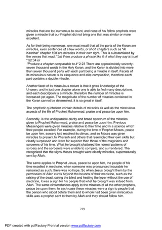 miracles that are too numerous to count, and none of his fellow prophets were
              given a miracle that our Prophet did not bring one that was similar or more
              excellent.

              As for their being numerous, one must recall that all the parts of the Koran are
              miracles, even sentences of a few words, or short chapters such as "Al
              Kawthar" chapter 108 are miracles in their own right. This is substantiated by
              the verses that read, "Let them produce a phrase like it, if what they say is true!
              " 52:34 or
              "Produce a chapter comparable to it" 2:23 There are approximately seventy-
              seven thousand words in the Holy Koran, and the Koran is divided into more
              than seven thousand parts with each part being a miracle in itself. Facets of
              its miraculous nature is its eloquence and elite composition, therefore each
              part contains a double miracle.

              Another facet of its miraculous nature is that it gives knowledge of the
              Unseen, and in just one chapter alone one is able to find many descriptions,
              and each description is a miracle, therefore the number of miracles is
              increased yet again. The magnitude of the number of miracles contained in
              the Koran cannot be determined, it is so great in itself.

              The prophetic quotations contain details of miracles as well as the miraculous
              aspects of the life of Prophet Muhammad, praise and peace be upon him.

              Secondly, is the undisputable clarity and broad spectrum of the miracles
              given to Prophet Muhammad, praise and peace be upon him. Previous
              Messengers were given miracles relative to their time and in a science which
              their people excelled. For example, during the time of Prophet Moses, peace
              be upon him, sorcery had reached its climax, and so Moses was given
              miracles to present to Pharaoh and others that resembled their own skills but
              clearly surpassed and were far superior than those of the magicians and
              sorcerers of his time. What he brought shattered the normal patterns of
              sorcery and the sorcerers were unable to compete, and surrendered. The
              recognized that the signs Moses brought were clearly miracles, supernaturally
              sent by Allah.

              The same applies to Prophet Jesus, peace be upon him, the people of his
              time excelled in medicine, when someone was pronounced incurable he
              remained as such, there was no hope. So when Jesus brought them by the
              permission of Allah cures beyond the bounds of their medicine, such as the
              raising of the dead, curing the blind and healing the leper without the use of
              medicine, it was a sign for his people that what he brought was indeed from
              Allah. The same circumstances apply to the miracles of all the other prophets,
              peace be upon them. In each case these miracles were a sign to people that
              the person who stood before them and to whom had been given miraculous
              skills was a prophet sent to them by Allah and they should follow him.



                                                      219




PDF created with pdfFactory Pro trial version www.pdffactory.com
 