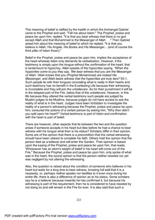 This meaning of belief is ratified by the hadith in which the Archangel Gabriel
              came to the Prophet and said, "Tell me about Islam." The Prophet, praise and
              peace be upon him, replied, "It is that you bear witness that there is no god
              except Allah and that Muhammad is the Messenger of Allah ." Then Gabriel
              asked him about the meaning of belief to which he replied, "It is that you
              believe in Allah, His Angels, His Books and His Messenger... (and of course the
              third pillar of Islam Ihsan)."

              Belief in the Prophet, praise and peace be upon him, implies the acceptance of
              the heart whereas Islam only demands its verbalization. However, if the
              testimony is simply upon the tongue without the confirmation of the heart, that
              is tantamount to hypocrisy. Allah speaks of the hypocrites saying, "When the
              hypocrites come to you they say, 'We bear witness that you are the Messenger
              of Allah.' Allah knows that you (Prophet Muhammad) are indeed His
              Messenger, and Allah bears witness that the hypocrites are truly liars!" 63:1.
              Such people lie with their tongues concealing what is really in their hearts and
              such testimony has no benefit in the Everlasting Life because their witnessing
              is incomplete and they will join the unbelievers. As for their punishment it will be
              in the deepest part of the Fire, below that of the unbelievers. However, in this
              life because they uttered the verbal testimony such people are judged by
              Muslim judges to be Muslims, because judges do not have access to see the
              reality of what is in the heart. Judges have been forbidden to investigate the
              reality of a person's witnessing because the Prophet, praise and peace be upon
              him, censured the actions of a certain person by asking him, "Why then didn’t
              you split open his heart?" Verbal testimony is part of Islam and confirmation
              with the heart is part of belief.

              There are however, other aspects that lie between the two and the question
              arises if someone accepts in his heart but dies before he had a chance to bear
              witness with his tongue what then is his status? Scholars differ in their opinion.
              Some are of the opinion that there is a precondition that the verbal witnessing
              should have been uttered to complete his faith. Others hold the opinion that the
              person died as a believer and will enter the Garden. Their opinion is based
              upon the saying of the Prophet, praise and peace be upon him, that reads,
              'Whosoever has an atom's weight of belief in his heart will come out of the
              Fire." Because the Prophet, praise and peace be upon him, only spoke of what
              was in the heart, the sound opinion is that the person neither resisted nor yet
              was negligent by not uttering the witnessing.

              Also, the question is raised about the condition of someone who believes in his
              heart but waits for a long time to bear witness, knowing full well that it is a
              necessity, or, perhaps neither speaks nor testifies to it even once during his
              entire life, there is also a difference of opinion as to his status. Some scholars
              say he is a believer because inwardly he has confirmed it, but because his
              witnessing is part of the requirement, then he is considered to have resisted by
              not doing so and will remain in the Fire for ever. It is also said that such a



                                                      223




PDF created with pdfFactory Pro trial version www.pdffactory.com
 