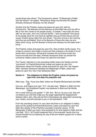 except those who refuse." The Companions asked, "O Messenger of Allah,
              who will refuse?" He replied, "Whosoever obeys me will enter the Garden
              whereas whosoever disobeys me has refused."

              Another time the Prophet, praise and peace be upon him, told his
              Companions. "My likeness and the likeness of what Allah has sent me with is
              like a man who comes to his people saying, 'O people, I have seen the army
              with my own eyes, and I am a sincere warner – save yourselves!' One group
              of his people obey him and travel at nightfall, they go at their leisure and are
              saved. Another group reject him and remain. The army arrives in the morning
              and they are annihilated. Such is the likeness of those who obey me and
              follow what I bring, and the likeness of those who disobey me and belie what I
              bring,"

              The Prophet, praise and peace be upon him, drew another simile saying, "It is
              similar to a person who builds a house and then prepares a fine feast in it and
              sends forth a summoner. Whosoever answers the summoner enters the
              house and eats from the feast, whereas whosoever does not answer the
              summoner neither enters the house nor eats from the feast."

              The "house" referred to in the preceding hadith means the Garden and the
              "summoner" is Prophet Muhammad, praise and peace be upon him.
              Whosoever obeys the Prophet, praise and peace be upon him, has obeyed
              Allah, whereas whosoever disobeys the Messenger of Allah, praise and
              peace be upon him, has in fact disobeyed Allah.

              Section 3 - The obligation to follow the Prophet, praise and peace be
                          upon him, and obey his prophetic way

              Allah says, "Say, 'If you love Allah, follow me (Prophet Muhammad) and Allah
                            will
              love you, and forgive your sins." 3:31. He also says, "Believe in Allah and His
              Messenger, the Unlettered Prophet, who believes in Allah and His Words.
                            Follow
              him in order that you are guided." 7:158. And, "But no, by your Lord, they will
              not believe you until they make you the judge regarding the disagreement
              between them, then, they will not find in themselves any discomfort concerning
              your verdict, and will surrender to you in full submission." 4:65.

              From the preceding verses it is very clear that there is an obligation to follow,
              obey and be guided by Prophet Muhammad, praise and peace be upon him.
              Allah also speaks of His Prophet's exemplary character saying, "In the
              Messenger of Allah you have a fine example for he who hopes for Allah and the
              Last Day." 33:21. At-Tirmidhi explained that 'a fine example' means that one
              should emulate him by following his way of life and neither oppose him in either
              word or action.



                                                     225




PDF created with pdfFactory Pro trial version www.pdffactory.com
 