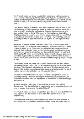 The Prophet, praise and peace be upon him, called upon his Companions to
              obey and take action saying, "Do not let any one of you be found reclining on
              his bed after hearing news of my order that either commands or forbids, so that
              later on he says, 'I do not know, I follow only what is found in the Book of
              Allah.'"

              Lady Ayesha, Mother of Believers, may Allah be pleased with her, tells us that
              the Messenger of Allah, praise and peace be upon him, would do something in
              order to simplify a matter for his followers. However, there were some who
              were negligent from its doing. When news of their negligence reached the
              Prophet, praise and peace be upon him, he would praise Allah and say, "What
              do you think of people who neglect to do something I myself do? By Allah, my
              knowledge of Allah is greater than theirs and my fear of Allah is greater than
              theirs!"

              Regarding those who oppose the Koran, the Prophet, praise and peace be
              upon him, said, "For those who hate the Koran, it is hard and difficult (for them
              to bear), it is their judge. Whosoever clings to what I say, understands and
              retains it, it will be like the Koran for him, but whosoever considers the Koran
              and what I say as being unimportant and disregards it will lose this world and
              the Hereafter. My nation is commanded to take my words, obey my commands
              and follow my prophetic way. Whosoever is pleased with my words is pleased
              with the Koran, and Allah instructs, 'Whatever the Messenger gives you; accept
              it'" 59:7.

              The Prophet, praise and peace be upon him, described his followers saying,
              "Whosoever follows me is of me, but whosoever abandons my prophetic way is
              not of me." Abu Hurayrah tells us that he told them, "The best speech is the
              Book of Allah and the best guidance is the guidance of Muhammad. The worst
              matters are innovations (that are not in the spirit of Islam)."

              On another occasion the Prophet, praise and peace be upon him, spoke of
              knowledge saying, "There are three types of knowledge; a precise verse, an
              established prophetic way, and a just share of inheritance. All other knowledge
              is superfluous."

              Al Hasan said that the Prophet, praise and peace be upon him, told his
              Companions, "The doing of a little of my prophetic way is better than doing a lot
              of an innovation (that is not in the spirit of Islam)."

              The Prophet, praise and peace be upon him, gave the good news that Allah will
              bring a person into the Garden on account that the person clung to his
              prophetic way.

              The importance of clinging to the prophetic way when corruption abounds is
              reported by Abu Hurayrah who heard the Prophet, praise and peace be upon



                                                    227




PDF created with pdfFactory Pro trial version www.pdffactory.com
 