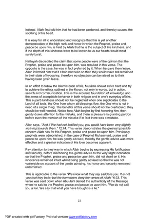instead, Allah first told him that he had been pardoned, and thereby caused the
              soothing of his heart.

              It is easy for all to understand and recognize that this is yet another
              demonstration of the high rank and honor in which the Prophet, praise and
              peace be upon him, is held by Allah that he is the subject of His kindness, and
              if the depth of this kindness were to be known to us our hearts would most
              surely burst.

              Naftoyah discredited the claim that some people were of the opinion that the
              Prophet, praise and peace be upon him, was rebuked in this verse. The
              opposite is the case, he was in fact preferred by it. When he gave them leave,
              Allah informed him that if it had not been so then they would have still remained
              in their state of hypocrisy, therefore no objection can be raised as to their
              having been given leave.

              In an effort to follow the Islamic code of life, Muslims should strive hard and try
              to achieve the ethics outlined in the Koran, not only in words, but in action,
              search and communication. This is the accurate foundation of knowledge and
              the arena of acceptable behavior in both religion and in one's everyday affairs.
              This superb kindness should not be neglected when one supplicates to the
              Lord of all lords, the One from whom all blessings flow, the One who is not in
              need of a single thing. The benefits of this verse should not be overlooked, they
              should be well heeded. Notice how Allah begins by first honoring him, then
              gently draws attention to the mistake, and there is pleasure in granting pardon
              before even the mention of the mistake if in fact there was a mistake.

              Allah says, "And if We had not fortified you, you would have been very slightly
              inclining towards them." 12:74. This verse demonstrates the greatest possible
              concern Allah has for His Prophet, praise and peace be upon him. Previously
              prophets were admonished, in the case of Prophet Muhammad, praise and
              peace be upon him, he was gently advised, thereby the gentle advice was more
              effective and a greater indication of His love becomes apparent.

              Pay attention to they way in which Allah begins by expressing His fortification
              and security, before mentioning His gentle advice to the very slight inclination
              so that the Prophet, praise and peace be upon him, did not dwell on it. His
              innocence remained intact whilst being gently advised so that he was not
              vulnerable on account of the gentle advising, his honor and security remained
              untarnished.

              This is applicable to the verse "We know what they say saddens you. It is not
              you that they belie; but the harmdoers deny the verses of Allah." 6:33. This
              verse was sent down when Abu Jahl denied the authenticity of the Message
              when he said to the Prophet, praise and peace be upon him, "We do not call
              you a liar. We say that what you have brought is a lie."



                                                      22




PDF created with pdfFactory Pro trial version www.pdffactory.com
 