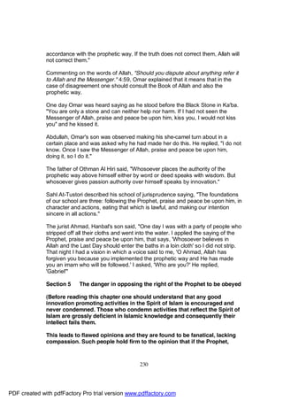 accordance with the prophetic way. If the truth does not correct them, Allah will
              not correct them."

              Commenting on the words of Allah, "Should you dispute about anything refer it
              to Allah and the Messenger." 4:59, Omar explained that it means that in the
              case of disagreement one should consult the Book of Allah and also the
              prophetic way.

              One day Omar was heard saying as he stood before the Black Stone in Ka'ba.
              "You are only a stone and can neither help nor harm. If I had not seen the
              Messenger of Allah, praise and peace be upon him, kiss you, I would not kiss
              you" and he kissed it.

              Abdullah, Omar's son was observed making his she-camel turn about in a
              certain place and was asked why he had made her do this. He replied, "I do not
              know. Once I saw the Messenger of Allah, praise and peace be upon him,
              doing it, so I do it."

              The father of Othman Al Hiri said, "Whosoever places the authority of the
              prophetic way above himself either by word or deed speaks with wisdom. But
              whosoever gives passion authority over himself speaks by innovation."

              Sahl At-Tustori described his school of jurisprudence saying, "The foundations
              of our school are three: following the Prophet, praise and peace be upon him, in
              character and actions, eating that which is lawful, and making our intention
              sincere in all actions."

              The jurist Ahmad, Hanbal's son said, "One day I was with a party of people who
              stripped off all their cloths and went into the water. I applied the saying of the
              Prophet, praise and peace be upon him, that says, 'Whosoever believes in
              Allah and the Last Day should enter the baths in a loin cloth' so I did not strip.
              That night I had a vision in which a voice said to me, 'O Ahmad, Allah has
              forgiven you because you implemented the prophetic way and He has made
              you an imam who will be followed.' I asked, 'Who are you?' He replied,
              'Gabriel'"

              Section 5    The danger in opposing the right of the Prophet to be obeyed

              (Before reading this chapter one should understand that any good
              innovation promoting activities in the Spirit of Islam is encouraged and
              never condemned. Those who condemn activities that reflect the Spirit of
              Islam are grossly deficient in Islamic knowledge and consequently their
              intellect fails them.

              This leads to flawed opinions and they are found to be fanatical, lacking
              compassion. Such people hold firm to the opinion that if the Prophet,



                                                     230




PDF created with pdfFactory Pro trial version www.pdffactory.com
 
