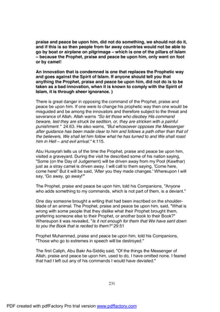 praise and peace be upon him, did not do something, we should not do it,
              and if this is so then people from far away countries would not be able to
              go by boat or airplane on pilgrimage – which is one of the pillars of Islam
              – because the Prophet, praise and peace be upon him, only went on foot
              or by camel!

              An innovation that is condemned is one that replaces the Prophetic way
              and goes against the Spirit of Islam. If anyone should tell you that
              anything the Prophet, praise and peace be upon him, did not do is to be
              taken as a bad innovation, when it is known to comply with the Spirit of
              Islam, it is through sheer ignorance. )

              There is great danger in opposing the command of the Prophet, praise and
              peace be upon him. If one were to change his prophetic way then one would be
              misguided and be among the innovators and therefore subject to the threat and
              severance of Allah. Allah warns "So let those who disobey His command
              beware, lest they are struck be sedition, or, they are stricken with a painful
              punishment." 24:63. He also warns, "But whosoever opposes the Messenger
              after guidance has been made clear to him and follows a path other than that of
              the believers, We shall let him follow what he has turned to and We shall roast
              him in Hell – and evil arrival." 4:115.

              Abu Hurayrah tells us of the time the Prophet, praise and peace be upon him,
              visited a graveyard. During the visit he described some of his nation saying,
              "Some (on the Day of Judgement) will be driven away from my Pool (Kawthar)
              just as a stray camel is driven away. I will call to them saying, 'Come here,
              come here!' But it will be said, 'After you they made changes.' Whereupon I will
              say, 'Go away, go away!'"

              The Prophet, praise and peace be upon him, told his Companions, "Anyone
              who adds something to my commands, which is not part of them, is a deviant."

              One day someone brought a writing that had been inscribed on the shoulder-
              blade of an animal. The Prophet, praise and peace be upon him, said, "What is
              wrong with some people that they dislike what their Prophet brought them,
              preferring someone else to their Prophet, or another book to their Book?"
              Whereupon it was revealed, "Is it not enough for them that We have sent down
              to you the Book that is recited to them?" 29:51

              Prophet Muhammad, praise and peace be upon him, told his Companions,
              "Those who go to extremes in speech will be destroyed."

              The first Caliph, Abu Bakr As-Siddiq said, "Of the things the Messenger of
              Allah, praise and peace be upon him, used to do, I have omitted none. I feared
              that had I left out any of his commands I would have deviated."




                                                    231




PDF created with pdfFactory Pro trial version www.pdffactory.com
 