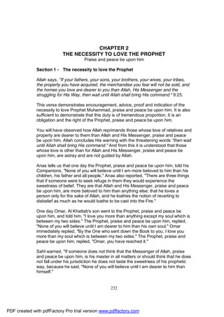 CHAPTER 2
                           THE NECESSITY TO LOVE THE PROPHET
                                       Praise and peace be upon him

              Section 1 - The necessity to love the Prophet

              Allah says, "If your fathers, your sons, your brothers, your wives, your tribes,
              the property you have acquired, the merchandise you fear will not be sold, and
              the homes you love are dearer to you than Allah, His Messenger and the
              struggling for His Way, then wait until Allah shall bring His command." 9:25.

              This verse demonstrates encouragement, advice, proof and indication of the
              necessity to love Prophet Muhammad, praise and peace be upon him. It is also
              sufficient to demonstrate that this duty is of tremendous proportion. It is an
              obligation and the right of the Prophet, praise and peace be upon him.

              You will have observed how Allah reprimands those whose love of relatives and
              property are dearer to them than Allah and His Messenger, praise and peace
              be upon him. Allah concludes His warning with the threatening words "then wait
              until Allah shall bring His command." And from this it is understood that those
              whose love is other than for Allah and His Messenger, praise and peace be
              upon him, are astray and are not guided by Allah.

              Anas tells us that one day the Prophet, praise and peace be upon him, told his
              Companions, "None of you will believe until I am more beloved to him than his
              children, his father and all people." Anas also reported, "There are three things
              that if someone were to seek refuge in them they would experience the
              sweetness of belief. They are that Allah and His Messenger, praise and peace
              be upon him, are more beloved to him than anything else; that he loves a
              person only for the sake of Allah, and he loathes the notion of reverting to
              disbelief as much as he would loathe to be cast into the Fire."

              One day Omar, Al Khattab's son went to the Prophet, praise and peace be
              upon him, and told him, "I love you more than anything except my soul which is
              between my two sides." The Prophet, praise and peace be upon him, replied,
              "None of you will believe until I am dearer to him than his own soul." Omar
              immediately replied, "By the One who sent down the Book to you, I love you
              more than my soul which is between my two sides." The Prophet, praise and
              peace be upon him, replied, "Omar, you have reached it."

              Sahl warned, "If someone does not think that the Messenger of Allah, praise
              and peace be upon him, is his master in all matters or should think that he does
              not fall under his jurisdiction he does not taste the sweetness of his prophetic
              way, because he said, "None of you will believe until I am dearer to him than
              himself."


                                                     232




PDF created with pdfFactory Pro trial version www.pdffactory.com
 
