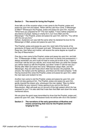 Section 2 - The reward for loving the Prophet

              Anas tells us of the occasion when a man came to the Prophet, praise and
              peace be upon him and asked, "When will the Last Hour come, O Messenger
              of Allah?" Whereupon the Prophet, praise and peace be upon him, inquired,
              "What have you prepared for it?" The man replied, "I have neither prepared an
              abundance of prayer, fasting or charity for it, but I love Allah and His
              Messenger." The Prophet, praise and peace be upon him, told him, "You will be
              with the one you love."
              Safwan, Qudama's son was told the same when he declared his love for the
              Messenger of Allah, praise and peace be upon him.

              The Prophet, praise and peace be upon him, took hold of the hands of his
              grandsons Al Hasan and Al Hussain and said, "Whosoever loves me and loves
              these two, their father and mother, will receive the same degree as myself on
              the Day of Resurrection."

              One day a man came to the Prophet, praise and peace be upon him, and told
              him, "O Messenger of Allah, I love you more than my family and possessions. I
              always remember you and could not wait to come just to look at you. I bear in
              mind that I will die and you will die, and I know that when you enter the Garden
              you will be raised up with the Prophets, but when I enter it I will not see you."
              Shortly after Allah sent down the verse "Whosoever obeys Allah, and the
              Messenger, they are with those whom Allah has favored, the prophets, the
              sincere, the martyrs and the righteous, and these are the best company." 4:69.
              Having received this verse the Prophet, praise and peace be upon him, called
              the man back and recited it to him.

              Another man came to visit the Prophet, praise and peace be upon him, and
              could not stop gazing at him. The Prophet, praise and peace be upon him,
              gently inquired the reason why, whereupon the man replied, "May my father
              and mother be your ransom! I enjoy gazing at you and on the Day of
              Resurrection, Allah will exalt you on account of the high esteem which He has
              prepared for you!" It is also said that it was then that Allah sent down the verse
              mentioned above.

              We are given the good news transmitted by Anas that the Prophet, praise and
              peace be upon him, said, "Whosoever loves me will be with me in the Garden."

              Section 3 - The narrations of the early generations of Muslims and
                          imams concerning their love for the Prophet and their
                          longing for him




                                                     233




PDF created with pdfFactory Pro trial version www.pdffactory.com
 