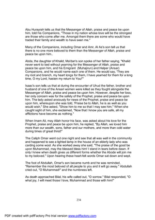 Abu Hurayrah tells us that the Messenger of Allah, praise and peace be upon
              him, told his Companions, "Those in my nation whose love will be the strongest
              are those who come after me. Amongst them there are some who would have
              traded their family and wealth to have seen me."

              Many of the Companions, including Omar and Amr, Al As's son tell us that
              there is no one more beloved to them than the Messenger of Allah, praise and
              peace be upon him..

              Abda, the daughter of Khalid, Ma'dan's son spoke of her father saying, "Khalid
              never went to bed without yearning for the Messenger of Allah, praise and
              peace be upon him, and his Emigrant (Muhajirun) and Helper (Ansar)
              Companions, and he would name each one of them. He would say, 'They are
              my root and branch, my heart longs for them, I have yearned for them for a long
              time, O my Lord, hasten my return to You!'"

              Isaac's son tells us that at during the encounter of Uhud the father, brother and
              husband of one of the Ansari women were killed as they fought alongside the
              Messenger of Allah, praise and peace be upon him. However, despite her loss,
              her only concern was for the safety of the Prophet, praise and peace be upon
              him. The lady asked anxiously for news of the Prophet, praise and peace be
              upon him, whereupon she was told, 'Praise be to Allah, he is as well as you
              would wish," She asked, "Show him to me so that I may see him." When she
              caught sight of him, she exclaimed, "Now that I know you are safe, all my
              afflictions have become as nothing."

              When Imam Ali, may Allah honor his face, was asked about his love for the
              Prophet, praise and peace be upon him, he replied, "By Allah, we loved him
              more than our wealth, sons, father and our mothers, and more than cold water
              during times of great thirst!"

              The Caliph Omar went out one night and see that all was well in the community
              and happened to see a lighted lamp in the house of an elderly lady who was
              carding some wool. As she worked away she said, "The praise of the good be
              upon Muhammad, may the blessed bless him! I stand in tears before dawn. If
              only I knew when death gives us different forms whether the Abode will join me
              to my beloved." Upon hearing these heart-felt words Omar sat down and wept.

              The foot of Abdullah, Omar's son became numb and he was reminded,
              "Remember the most beloved of all people to you and it will go away." Abdullah
              cried out, "O Muhammad!" and the numbness left.

              As death approached Bilal, his wife called out, "O sorrow." Bilal responded, "O
              what joy, I will meet those I love, Muhammad and those with him!"




                                                     234




PDF created with pdfFactory Pro trial version www.pdffactory.com
 