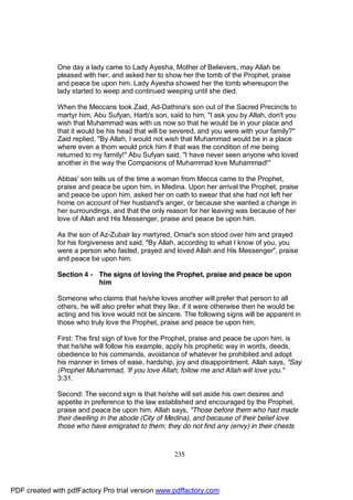 One day a lady came to Lady Ayesha, Mother of Believers, may Allah be
              pleased with her, and asked her to show her the tomb of the Prophet, praise
              and peace be upon him. Lady Ayesha showed her the tomb whereupon the
              lady started to weep and continued weeping until she died.

              When the Meccans took Zaid, Ad-Dathina's son out of the Sacred Precincts to
              martyr him, Abu Sufyan, Harb's son, said to him, "I ask you by Allah, don't you
              wish that Muhammad was with us now so that he would be in your place and
              that it would be his head that will be severed, and you were with your family?"
              Zaid replied, "By Allah, I would not wish that Muhammad would be in a place
              where even a thorn would prick him if that was the condition of me being
              returned to my family!" Abu Sufyan said, "I have never seen anyone who loved
              another in the way the Companions of Muhammad love Muhammad!"

              Abbas' son tells us of the time a woman from Mecca came to the Prophet,
              praise and peace be upon him, in Medina. Upon her arrival the Prophet, praise
              and peace be upon him, asked her on oath to swear that she had not left her
              home on account of her husband's anger, or because she wanted a change in
              her surroundings, and that the only reason for her leaving was because of her
              love of Allah and His Messenger, praise and peace be upon him.

              As the son of Az-Zubair lay martyred, Omar's son stood over him and prayed
              for his forgiveness and said, "By Allah, according to what I know of you, you
              were a person who fasted, prayed and loved Allah and His Messenger", praise
              and peace be upon him.

              Section 4 - The signs of loving the Prophet, praise and peace be upon
                          him

              Someone who claims that he/she loves another will prefer that person to all
              others, he will also prefer what they like, if it were otherwise then he would be
              acting and his love would not be sincere. The following signs will be apparent in
              those who truly love the Prophet, praise and peace be upon him,

              First: The first sign of love for the Prophet, praise and peace be upon him, is
              that he/she will follow his example, apply his prophetic way in words, deeds,
              obedience to his commands, avoidance of whatever he prohibited and adopt
              his manner in times of ease, hardship, joy and disappointment. Allah says, "Say
              (Prophet Muhammad, 'If you love Allah, follow me and Allah will love you."
              3:31.

              Second: The second sign is that he/she will set aside his own desires and
              appetite in preference to the law established and encouraged by the Prophet,
              praise and peace be upon him. Allah says, "Those before them who had made
              their dwelling in the abode (City of Medina), and because of their belief love
              those who have emigrated to them; they do not find any (envy) in their chests



                                                    235




PDF created with pdfFactory Pro trial version www.pdffactory.com
 